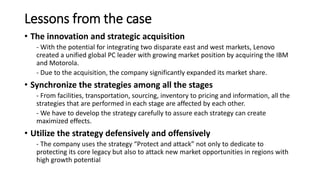 Lessons from the case
• The innovation and strategic acquisition
- With the potential for integrating two disparate east and west markets, Lenovo
created a unified global PC leader with growing market position by acquiring the IBM
and Motorola.
- Due to the acquisition, the company significantly expanded its market share.
• Synchronize the strategies among all the stages
- From facilities, transportation, sourcing, inventory to pricing and information, all the
strategies that are performed in each stage are affected by each other.
- We have to develop the strategy carefully to assure each strategy can create
maximized effects.
• Utilize the strategy defensively and offensively
- The company uses the strategy “Protect and attack” not only to dedicate to
protecting its core legacy but also to attack new market opportunities in regions with
high growth potential
 