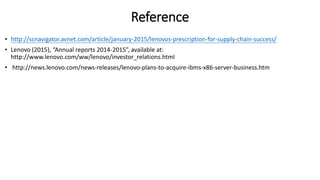 Reference
• http://scnavigator.avnet.com/article/january-2015/lenovos-prescription-for-supply-chain-success/
• Lenovo (2015), “Annual reports 2014-2015”, available at:
http://www.lenovo.com/ww/lenovo/investor_relations.html
• http://news.lenovo.com/news-releases/lenovo-plans-to-acquire-ibms-x86-server-business.htm
 