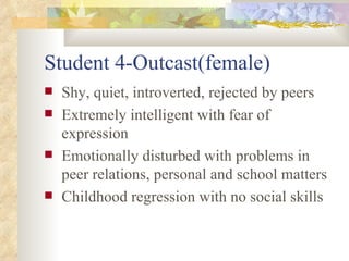 Student 4-Outcast(female) Shy, quiet, introverted, rejected by peers Extremely intelligent with fear of expression Emotionally disturbed with problems in peer relations, personal and school matters Childhood regression with no social skills 