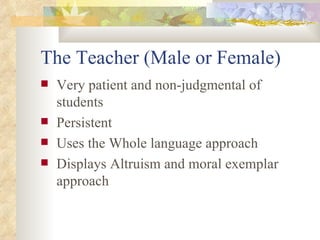 The Teacher (Male or Female) Very patient and non-judgmental of students Persistent Uses the Whole language approach Displays Altruism and moral exemplar approach 