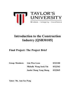 Introduction to the Construction
Industry [QSB30105]
Final Project: The Project Brief
Group Members: Lim Woo Leon 0322180
Michelle Wong Sook Yin 0322362
Justin Chong Yong Sheng 0322845
Tutor: Ms. Ann See Peng
 