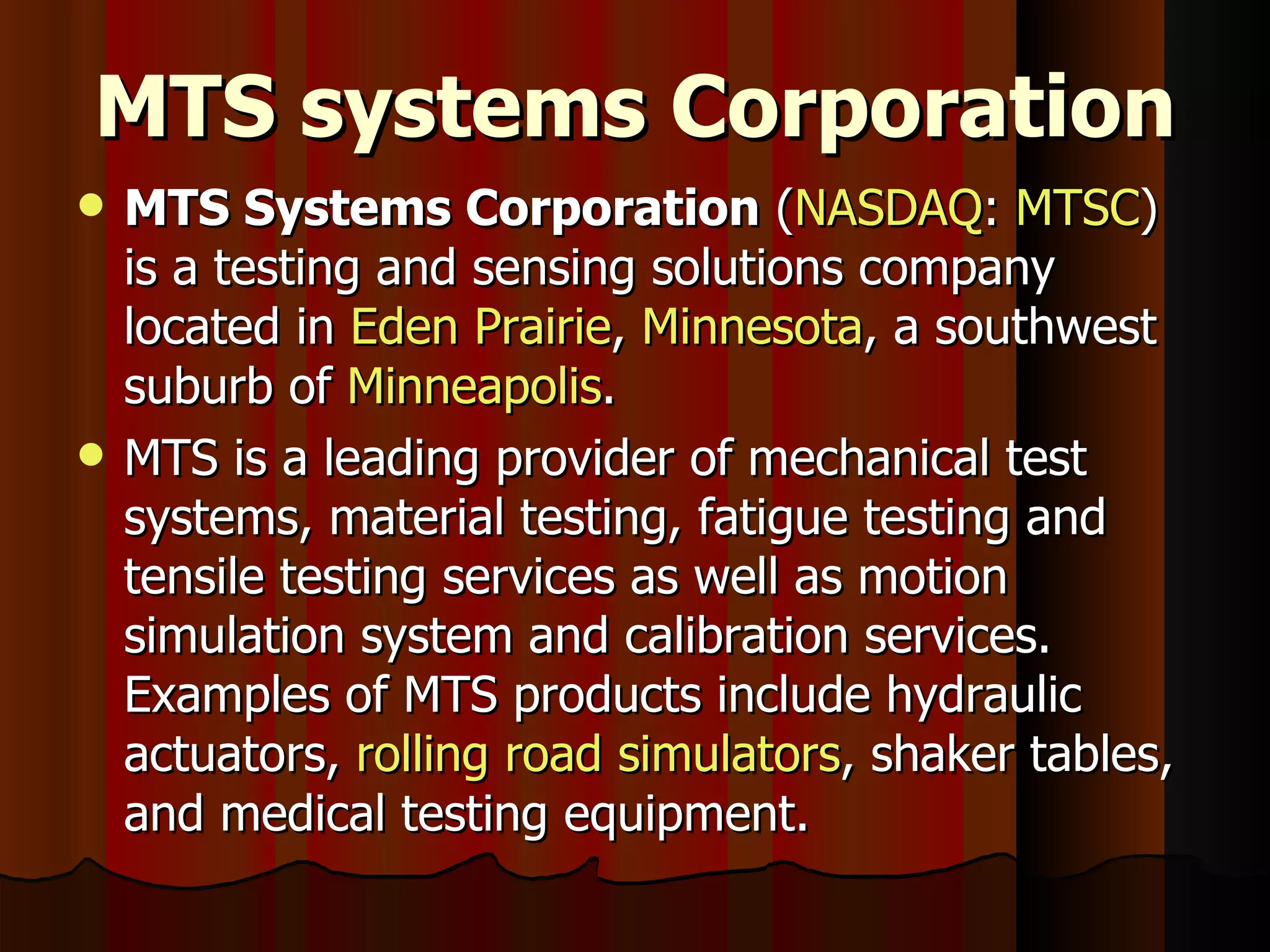 MTS systems Corporation MTS Systems Corporation  ( NASDAQ :  MTSC ) is a testing and sensing solutions company located in  Eden Prairie ,  Minnesota , a southwest suburb of  Minneapolis . MTS is a leading provider of mechanical test systems, material testing, fatigue testing and tensile testing services as well as motion simulation system and calibration services. Examples of MTS products include hydraulic actuators,  rolling road simulators , shaker tables, and medical testing equipment. 