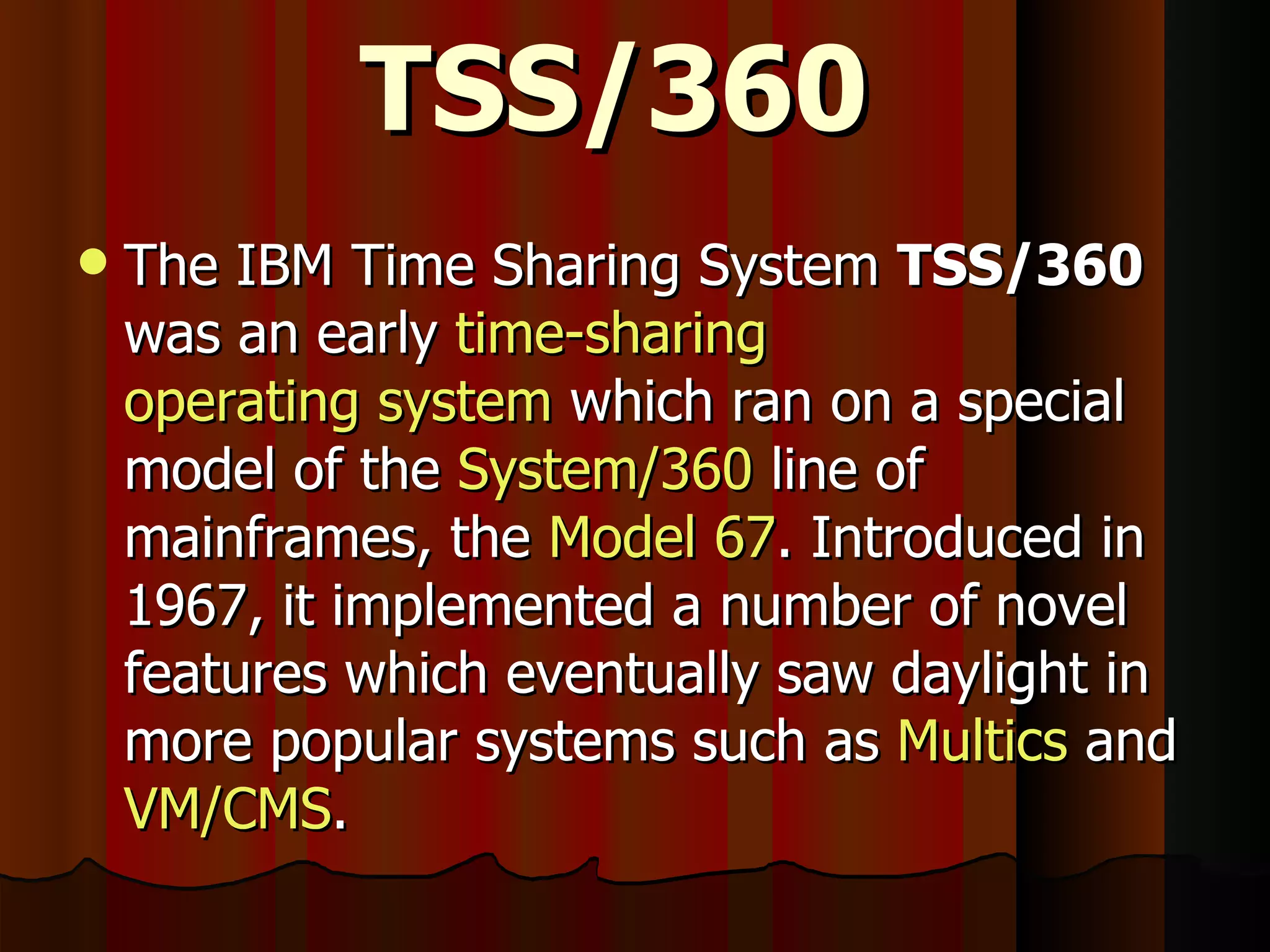 TSS/360 The IBM Time Sharing System  TSS/360  was an early  time-sharing   operating system  which ran on a special model of the  System/360  line of mainframes, the  Model 67 . Introduced in 1967, it implemented a number of novel features which eventually saw daylight in more popular systems such as  Multics  and  VM/CMS . 
