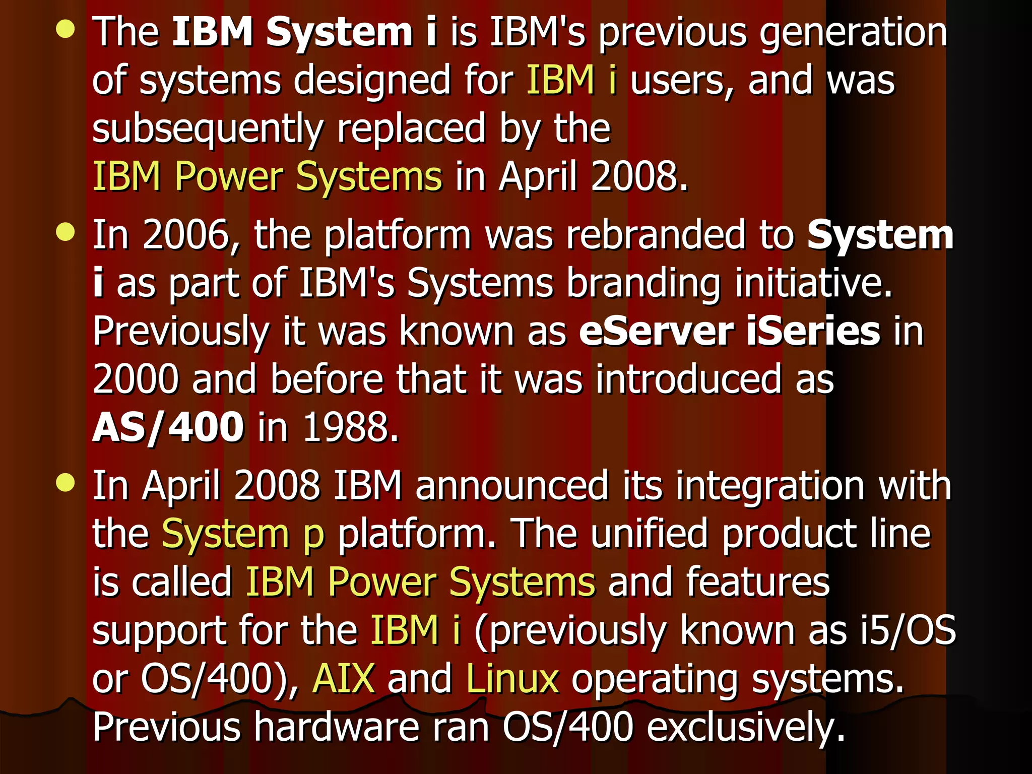The  IBM System i  is IBM's previous generation of systems designed for  IBM i  users, and was subsequently replaced by the  IBM Power Systems  in April 2008. In 2006, the platform was rebranded to  System i  as part of IBM's Systems branding initiative. Previously it was known as  eServer iSeries  in 2000 and before that it was introduced as  AS/400  in 1988. In April 2008 IBM announced its integration with the  System p  platform. The unified product line is called  IBM Power Systems  and features support for the  IBM i  (previously known as i5/OS or OS/400),  AIX  and  Linux  operating systems. Previous hardware ran OS/400 exclusively. 