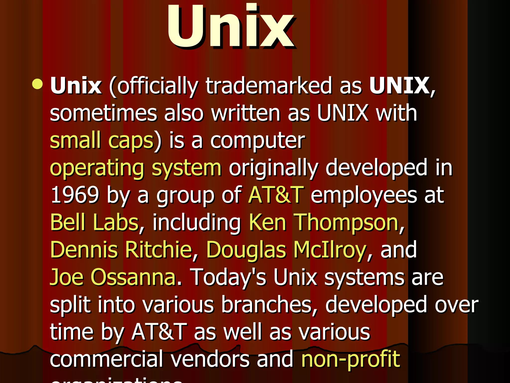 Unix Unix  (officially trademarked as  UNIX , sometimes also written as UNIX with  small caps ) is a computer  operating system  originally developed in 1969 by a group of  AT&T  employees at  Bell Labs , including  Ken Thompson ,  Dennis Ritchie ,  Douglas McIlroy , and  Joe Ossanna . Today's Unix systems are split into various branches, developed over time by AT&T as well as various commercial vendors and  non-profit  organizations. 