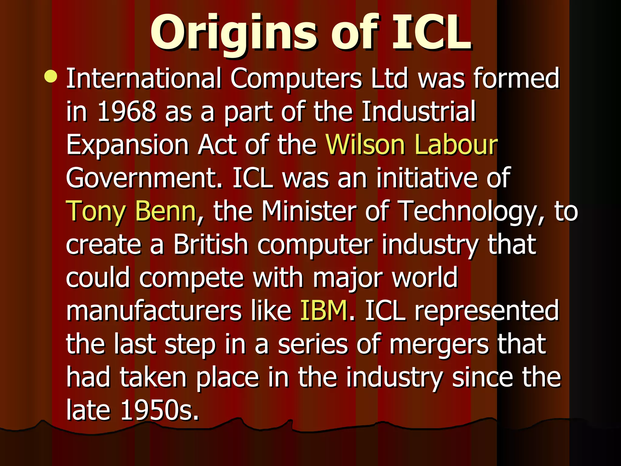 Origins of ICL International Computers Ltd was formed in 1968 as a part of the Industrial Expansion Act of the  Wilson   Labour  Government. ICL was an initiative of  Tony Benn , the Minister of Technology, to create a British computer industry that could compete with major world manufacturers like  IBM . ICL represented the last step in a series of mergers that had taken place in the industry since the late 1950s. 