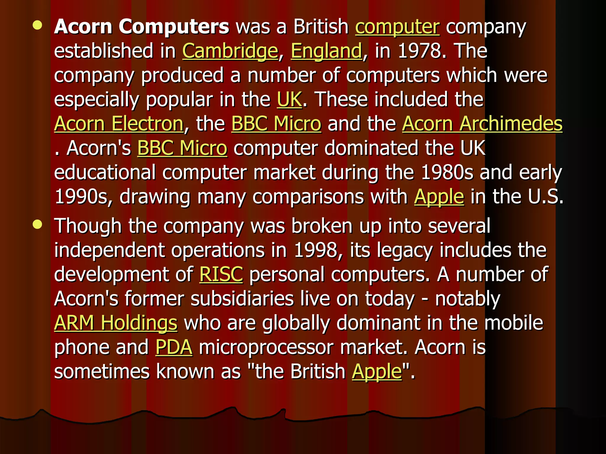 Acorn Computers  was a British  computer  company established in  Cambridge ,  England , in 1978. The company produced a number of computers which were especially popular in the  UK . These included the  Acorn Electron , the  BBC Micro  and the  Acorn Archimedes . Acorn's  BBC Micro  computer dominated the UK educational computer market during the 1980s and early 1990s, drawing many comparisons with  Apple  in the U.S. Though the company was broken up into several independent operations in 1998, its legacy includes the development of  RISC  personal computers. A number of Acorn's former subsidiaries live on today - notably  ARM Holdings  who are globally dominant in the mobile phone and  PDA  microprocessor market. Acorn is sometimes known as &quot;the British  Apple &quot;. 