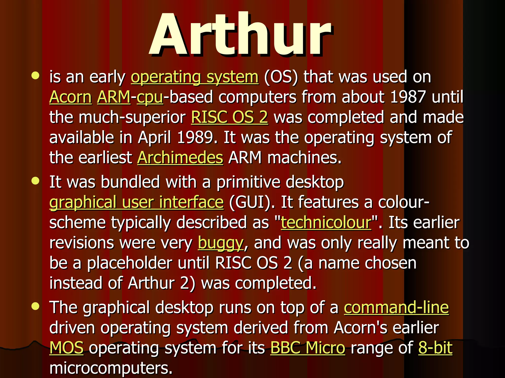 Arthur is an early  operating system  (OS) that was used on  Acorn   ARM - cpu -based computers from about 1987 until the much-superior  RISC OS 2  was completed and made available in April 1989. It was the operating system of the earliest  Archimedes  ARM machines. It was bundled with a primitive desktop  graphical user interface  (GUI). It features a colour-scheme typically described as &quot; technicolour &quot;. Its earlier revisions were very  buggy , and was only really meant to be a placeholder until RISC OS 2 (a name chosen instead of Arthur 2) was completed. The graphical desktop runs on top of a  command-line  driven operating system derived from Acorn's earlier  MOS  operating system for its  BBC Micro  range of  8-bit  microcomputers. 