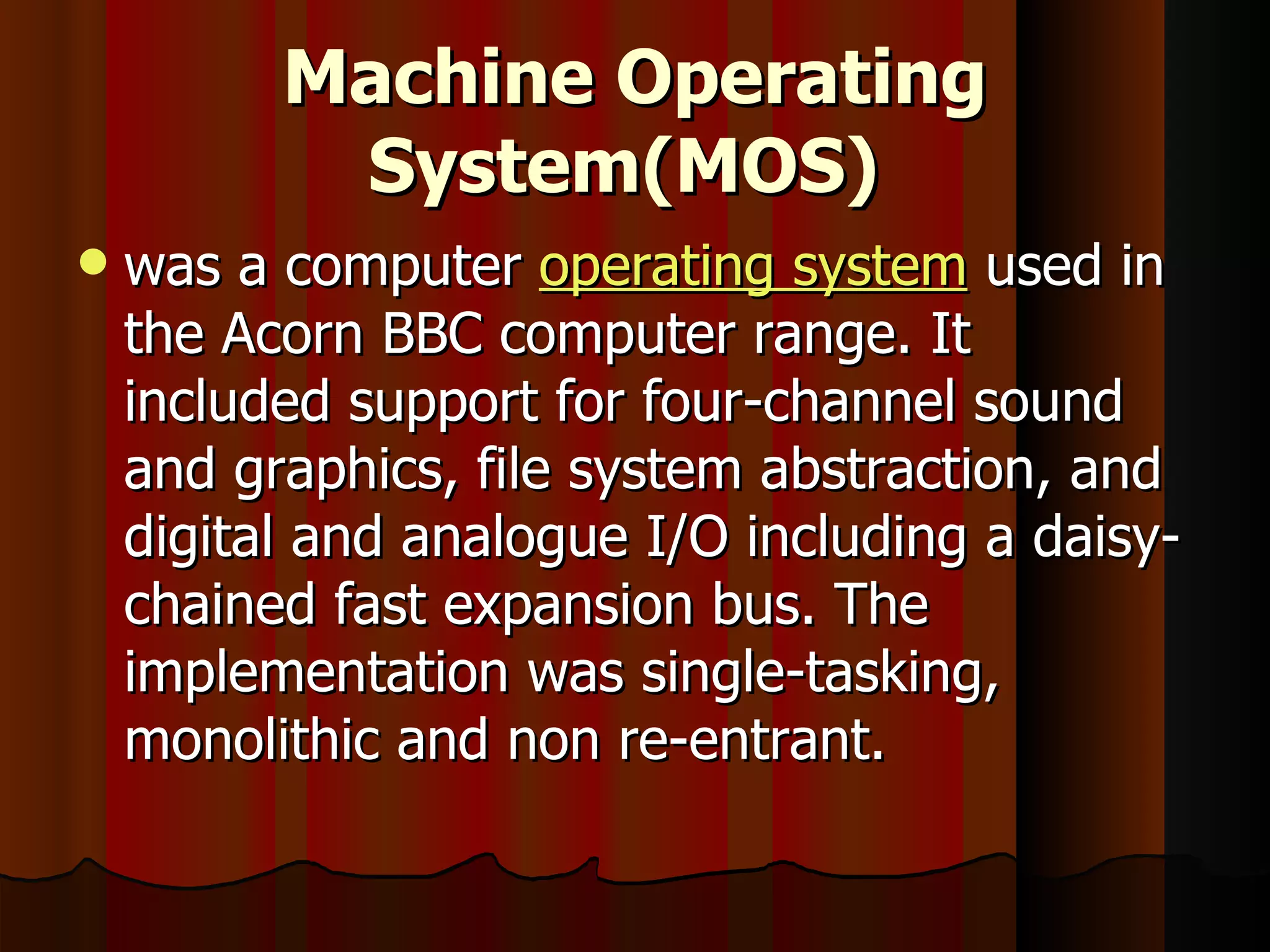 Machine Operating System(MOS)   was a computer  operating system  used in the Acorn BBC computer range. It included support for four-channel sound and graphics, file system abstraction, and digital and analogue I/O including a daisy-chained fast expansion bus. The implementation was single-tasking, monolithic and non re-entrant. 