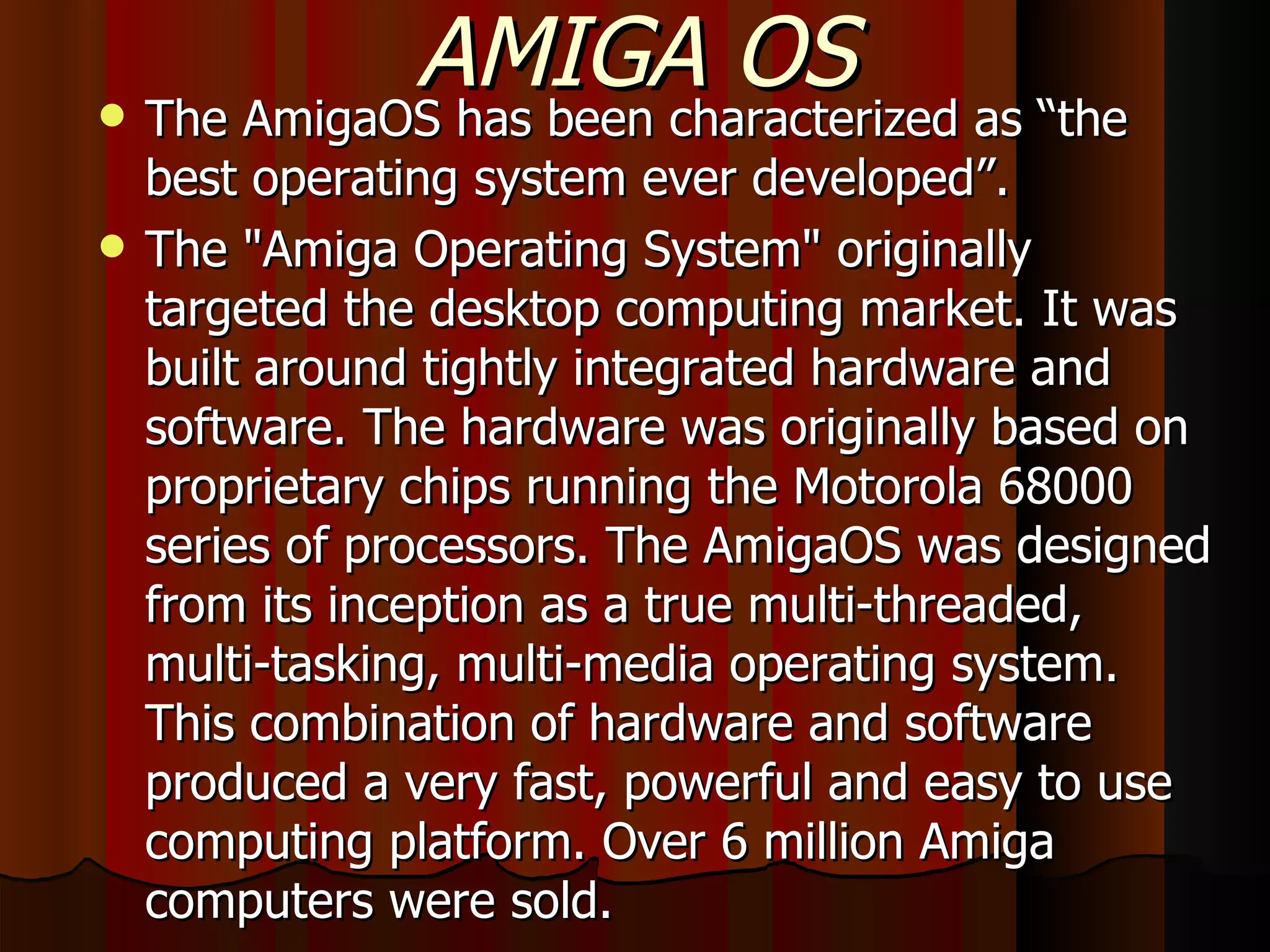 AMIGA OS   The AmigaOS has been characterized as “the best operating system ever developed”. The &quot;Amiga Operating System&quot; originally targeted the desktop computing market. It was built around tightly integrated hardware and software. The hardware was originally based on proprietary chips running the Motorola 68000 series of processors. The AmigaOS was designed from its inception as a true multi-threaded, multi-tasking, multi-media operating system. This combination of hardware and software produced a very fast, powerful and easy to use computing platform. Over 6 million Amiga computers were sold. 