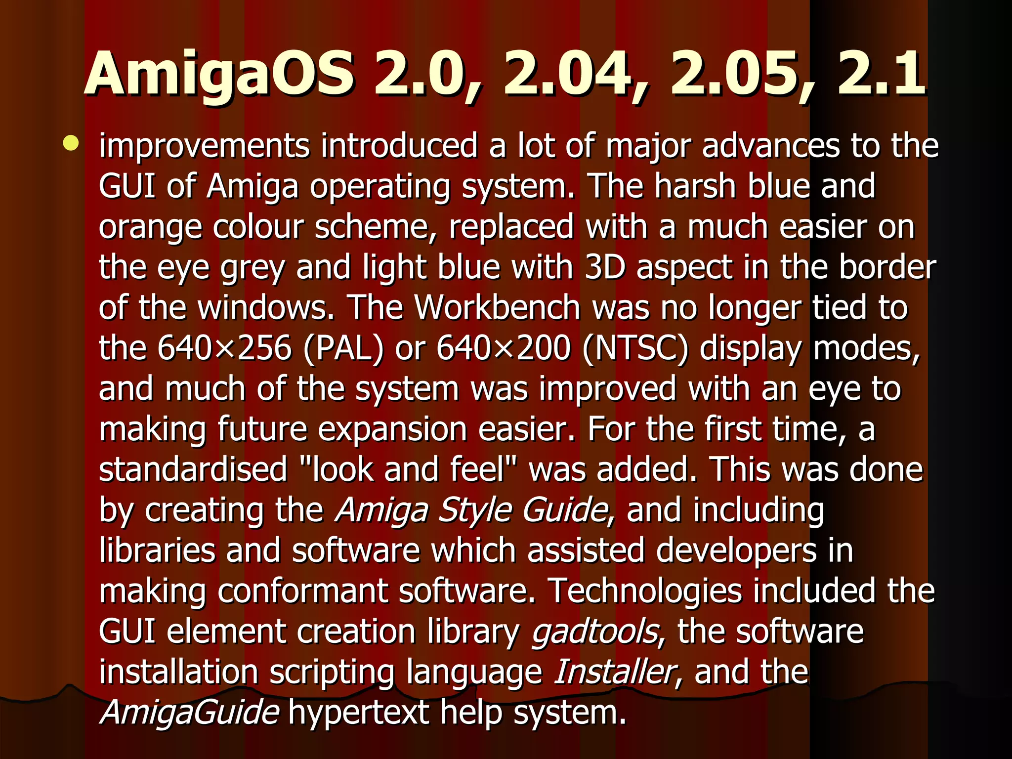 AmigaOS 2.0, 2.04, 2.05, 2.1 improvements introduced a lot of major advances to the GUI of Amiga operating system. The harsh blue and orange colour scheme, replaced with a much easier on the eye grey and light blue with 3D aspect in the border of the windows. The Workbench was no longer tied to the 640×256 (PAL) or 640×200 (NTSC) display modes, and much of the system was improved with an eye to making future expansion easier. For the first time, a standardised &quot;look and feel&quot; was added. This was done by creating the  Amiga Style Guide , and including libraries and software which assisted developers in making conformant software. Technologies included the GUI element creation library  gadtools , the software installation scripting language  Installer , and the  AmigaGuide  hypertext help system. 