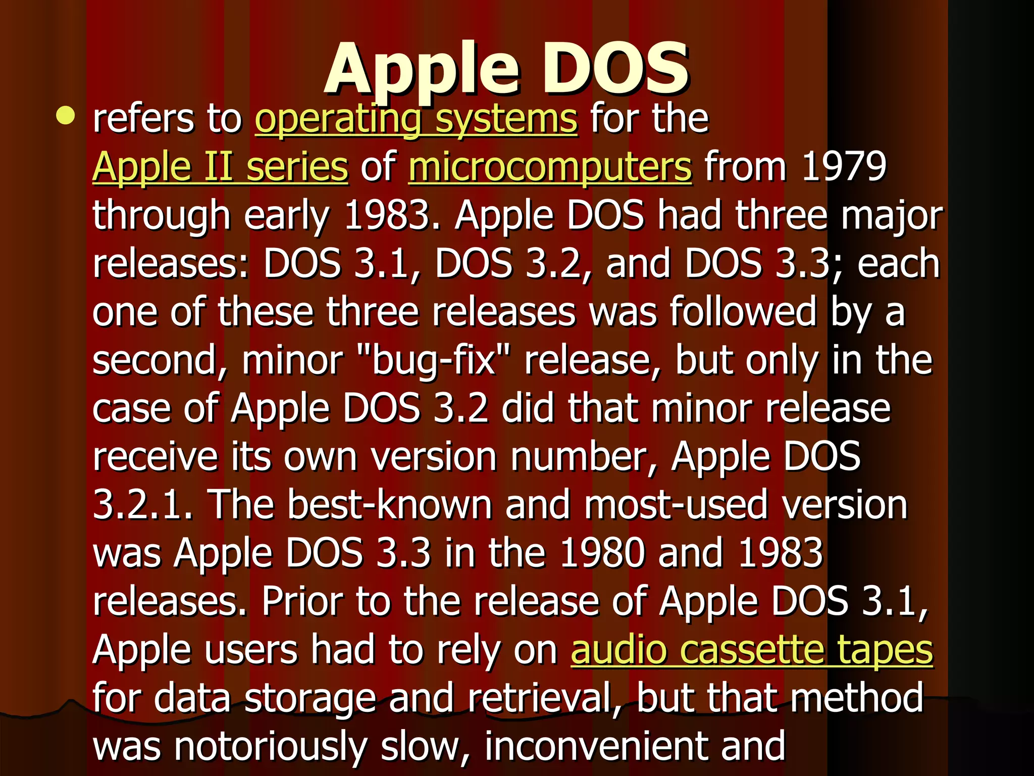 Apple DOS   refers to  operating systems  for the  Apple II series  of  microcomputers  from 1979 through early 1983. Apple DOS had three major releases: DOS 3.1, DOS 3.2, and DOS 3.3; each one of these three releases was followed by a second, minor &quot;bug-fix&quot; release, but only in the case of Apple DOS 3.2 did that minor release receive its own version number, Apple DOS 3.2.1. The best-known and most-used version was Apple DOS 3.3 in the 1980 and 1983 releases. Prior to the release of Apple DOS 3.1, Apple users had to rely on  audio cassette tapes  for data storage and retrieval, but that method was notoriously slow, inconvenient and unreliable . 
