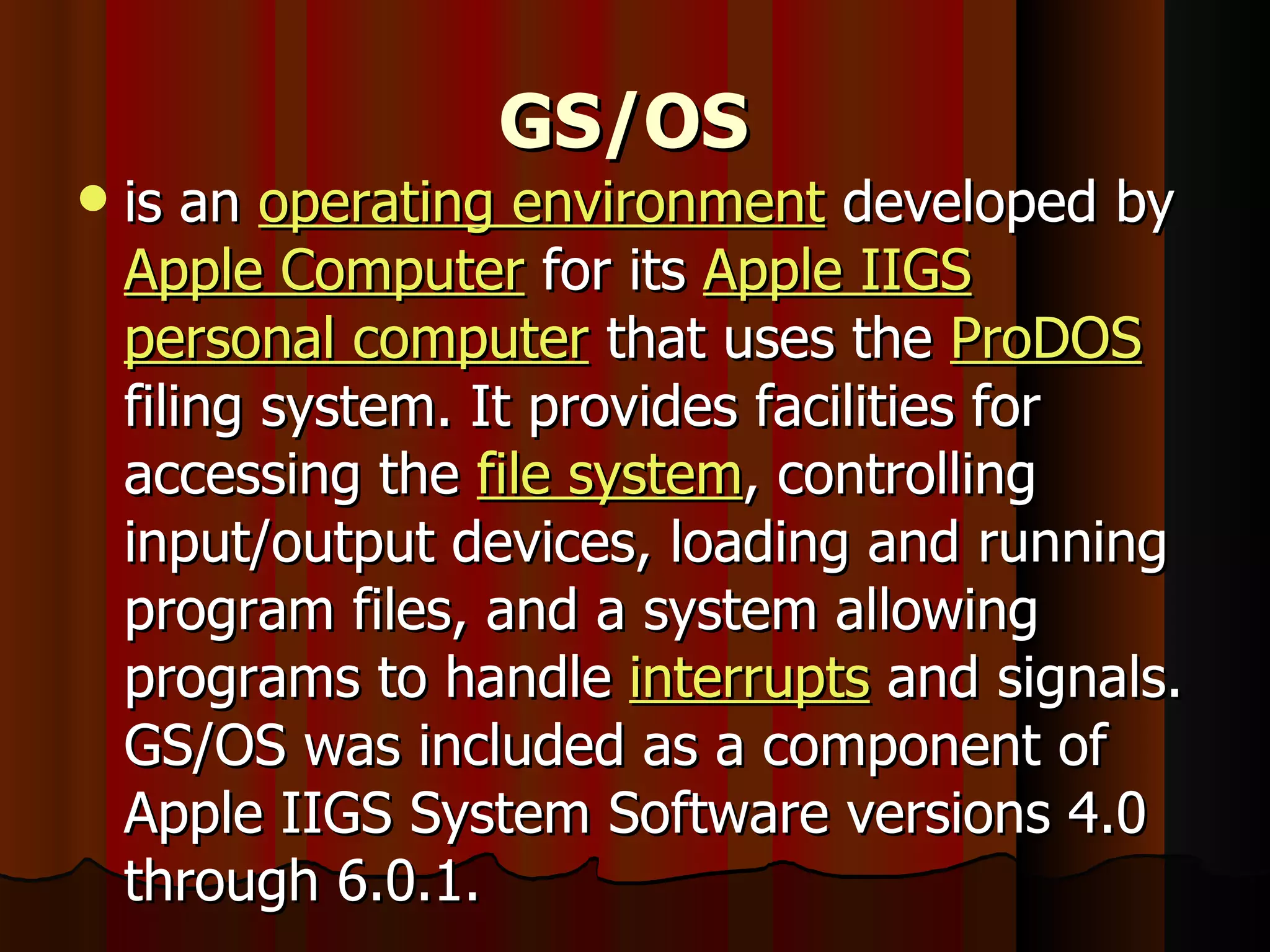 GS/OS   is an  operating environment  developed by  Apple Computer  for its  Apple IIGS   personal computer  that uses the  ProDOS  filing system. It provides facilities for accessing the  file system , controlling input/output devices, loading and running program files, and a system allowing programs to handle  interrupts  and signals. GS/OS was included as a component of Apple IIGS System Software versions 4.0 through 6.0.1. 