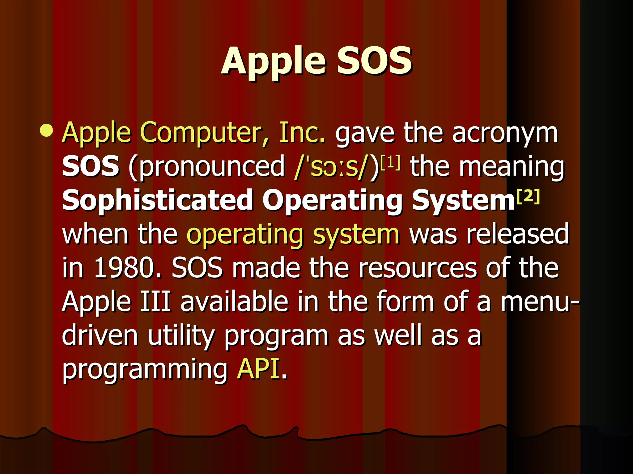 Apple SOS Apple Computer, Inc.  gave the acronym  SOS  (pronounced  /ˈsɔːs/ ) [1]  the meaning  Sophisticated Operating System [2]  when the  operating system  was released in 1980. SOS made the resources of the Apple III available in the form of a menu-driven utility program as well as a programming  API . 