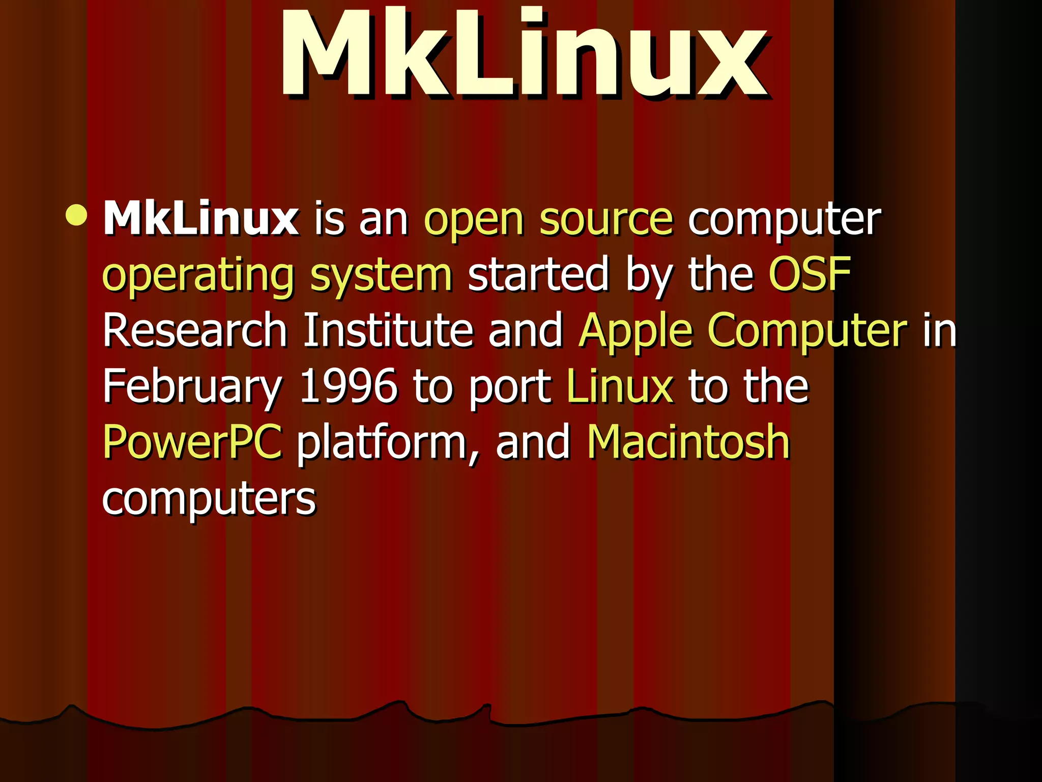 MkLinux MkLinux  is an  open source  computer  operating system  started by the  OSF  Research Institute and  Apple Computer  in February 1996 to port  Linux  to the  PowerPC  platform, and  Macintosh  computers 