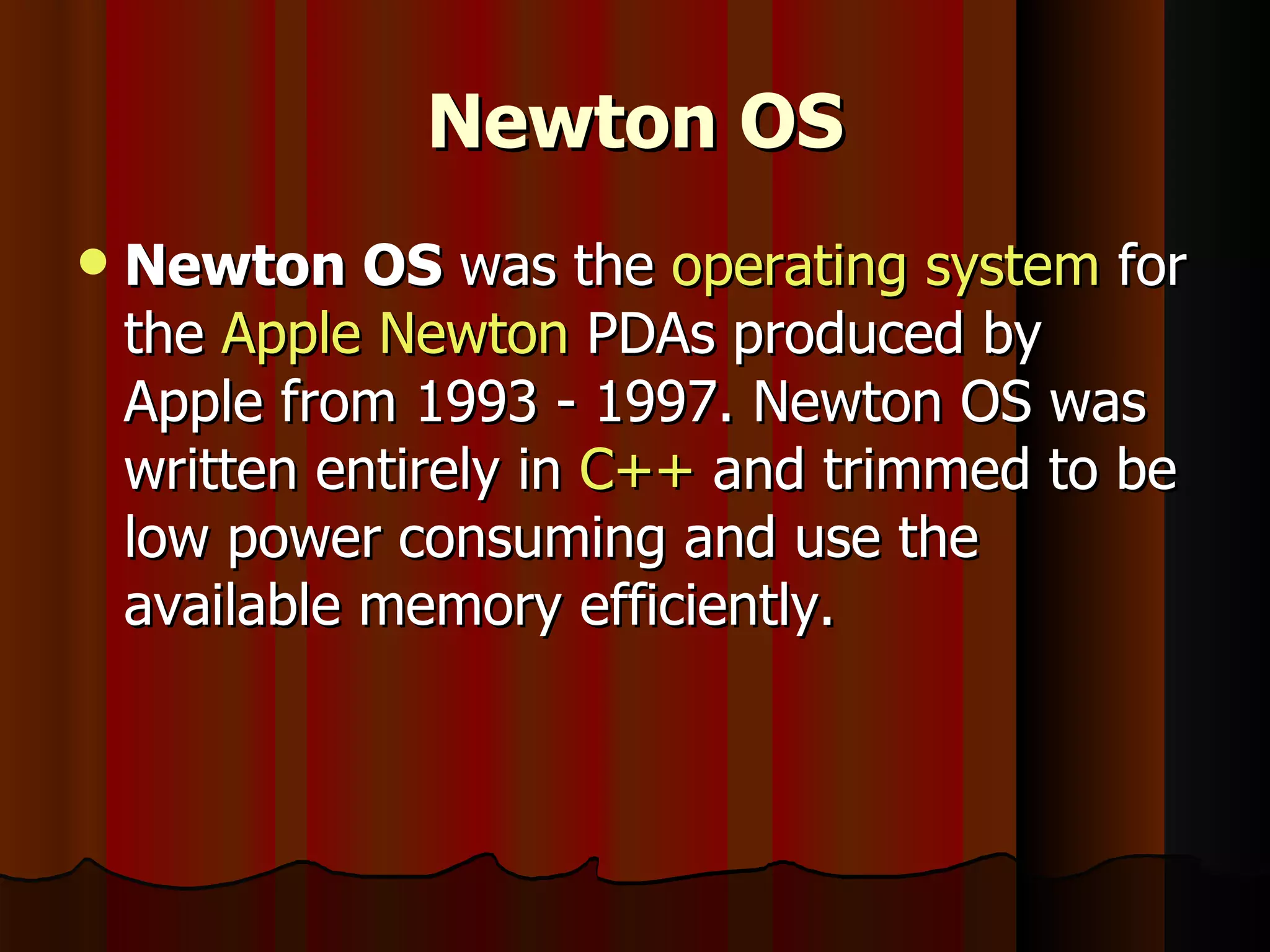 Newton OS Newton OS  was the  operating system  for the  Apple Newton  PDAs produced by Apple from 1993 - 1997. Newton OS was written entirely in  C++  and trimmed to be low power consuming and use the available memory efficiently. 