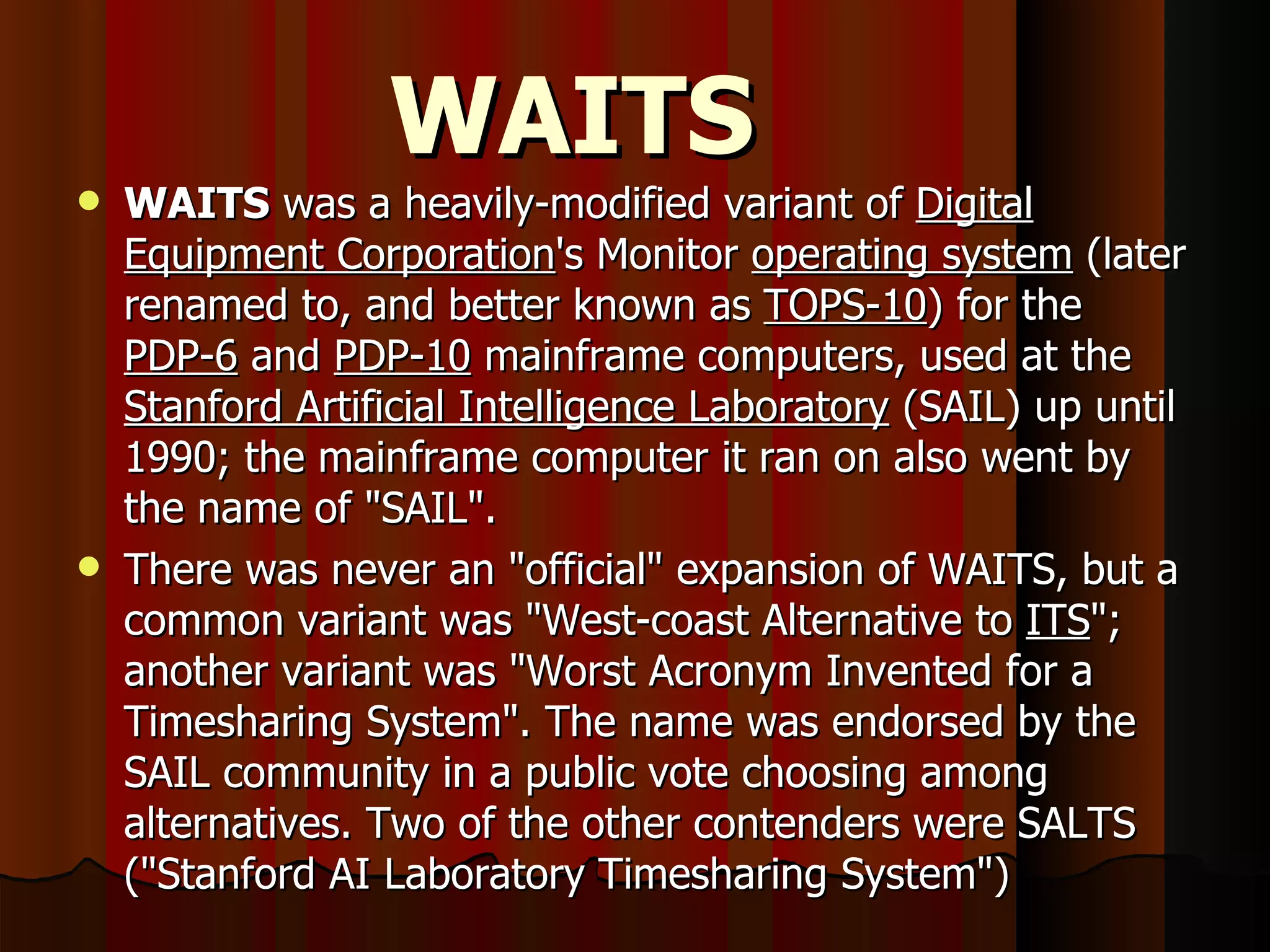 WAITS WAITS  was a heavily-modified variant of  Digital Equipment Corporation 's Monitor  operating system  (later renamed to, and better known as  TOPS-10 ) for the  PDP-6  and  PDP-10  mainframe computers, used at the  Stanford Artificial Intelligence Laboratory  (SAIL) up until 1990; the mainframe computer it ran on also went by the name of &quot;SAIL&quot;. There was never an &quot;official&quot; expansion of WAITS, but a common variant was &quot;West-coast Alternative to  ITS &quot;; another variant was &quot;Worst Acronym Invented for a Timesharing System&quot;. The name was endorsed by the SAIL community in a public vote choosing among alternatives. Two of the other contenders were SALTS (&quot;Stanford AI Laboratory Timesharing System&quot;) 
