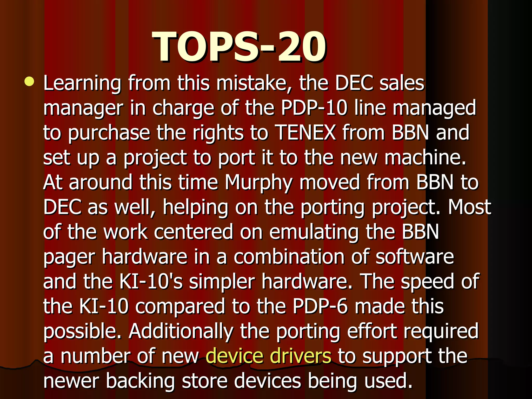 TOPS-20 Learning from this mistake, the DEC sales manager in charge of the PDP-10 line managed to purchase the rights to TENEX from BBN and set up a project to port it to the new machine. At around this time Murphy moved from BBN to DEC as well, helping on the porting project. Most of the work centered on emulating the BBN pager hardware in a combination of software and the KI-10's simpler hardware. The speed of the KI-10 compared to the PDP-6 made this possible. Additionally the porting effort required a number of new  device drivers  to support the newer backing store devices being used. 