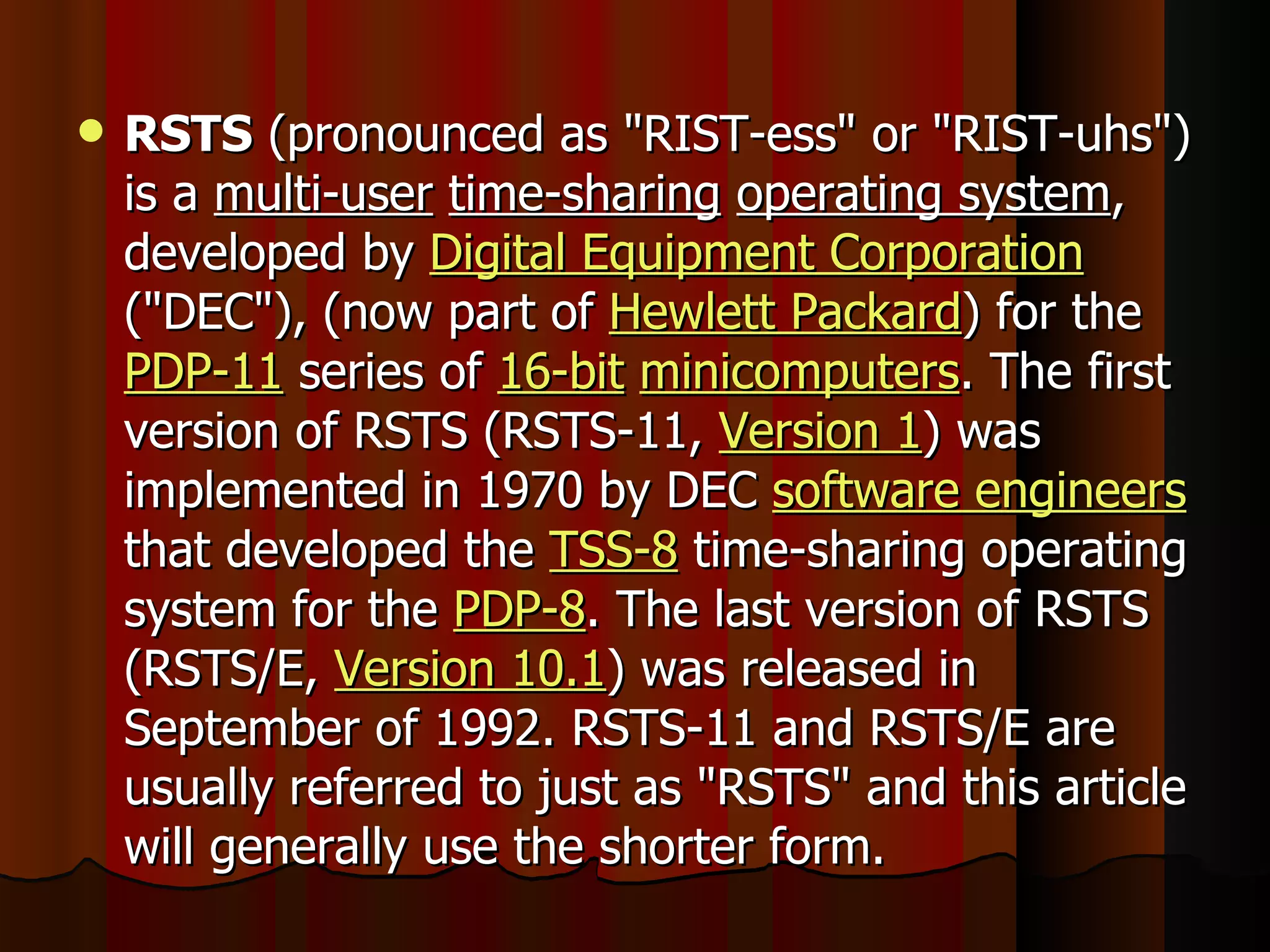 RSTS  (pronounced as &quot;RIST-ess&quot; or &quot;RIST-uhs&quot;) is a  multi-user   time-sharing   operating system , developed by  Digital Equipment Corporation  (&quot;DEC&quot;), (now part of  Hewlett Packard ) for the  PDP-11  series of  16-bit   minicomputers . The first version of RSTS (RSTS-11,  Version 1 ) was implemented in 1970 by DEC  software engineers  that developed the  TSS-8  time-sharing operating system for the  PDP-8 . The last version of RSTS (RSTS/E,  Version 10.1 ) was released in September of 1992. RSTS-11 and RSTS/E are usually referred to just as &quot;RSTS&quot; and this article will generally use the shorter form. 