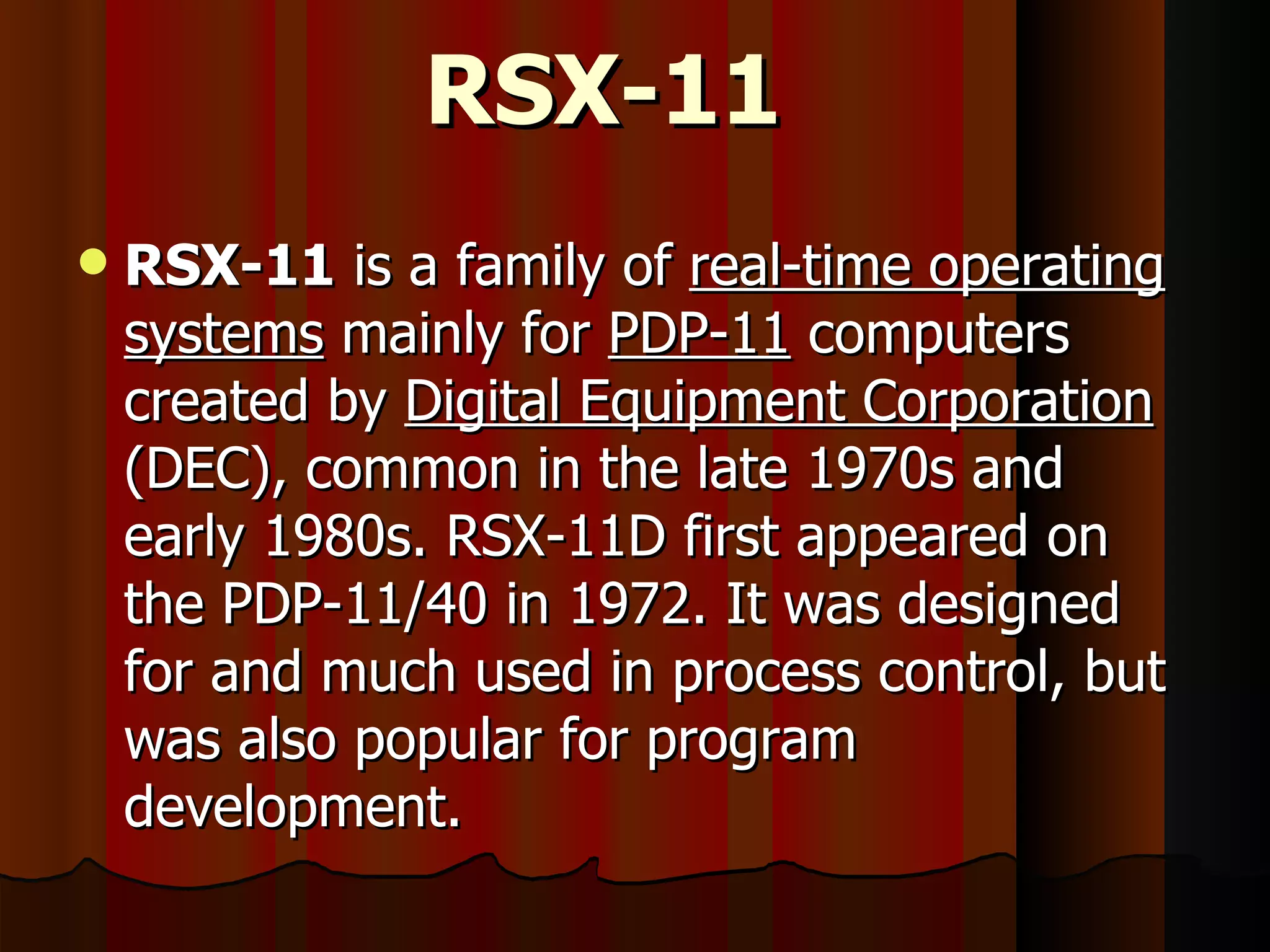 RSX-11 RSX-11  is a family of  real-time operating systems  mainly for  PDP-11  computers created by  Digital Equipment Corporation  (DEC), common in the late 1970s and early 1980s. RSX-11D first appeared on the PDP-11/40 in 1972. It was designed for and much used in process control, but was also popular for program development. 