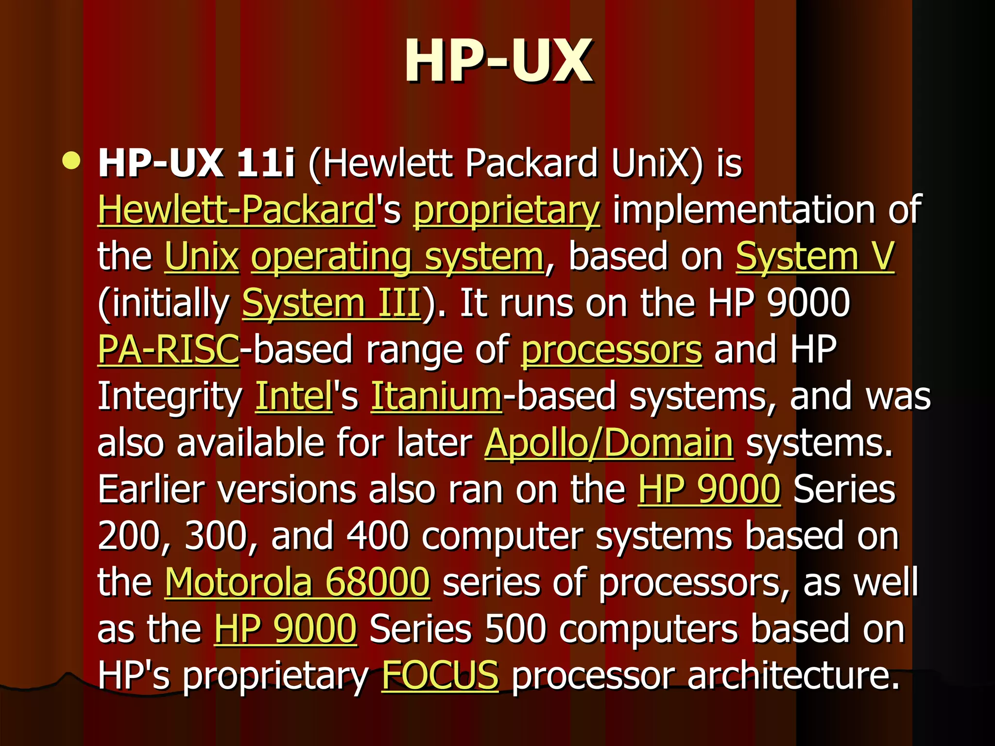 HP-UX HP-UX 11i  (Hewlett Packard UniX) is  Hewlett-Packard 's  proprietary  implementation of the  Unix   operating system , based on  System V  (initially  System III ). It runs on the HP 9000  PA-RISC -based range of  processors  and HP Integrity  Intel 's  Itanium -based systems, and was also available for later  Apollo/Domain  systems. Earlier versions also ran on the  HP 9000  Series 200, 300, and 400 computer systems based on the  Motorola 68000  series of processors, as well as the  HP 9000  Series 500 computers based on HP's proprietary  FOCUS  processor architecture. 