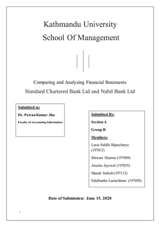 i
Kathmandu University
School Of Management
Comparing and Analyzing Financial Statements
Standard Chartered Bank Ltd and Nabil Bank Ltd
Date of Submission: June 15. 2020
Submitted to:
Dr. PawanKumar Jha
Faculty of Accounting Information
Submitted By:
SectionA
Group B
Members:
Lasta Siddhi Bajracharya
(197012)
Shiwani Sharma (197089)
Anuska Jayswal (197035)
Manak Subedi(197112)
Siddhartha Lamichhane (197050)
 