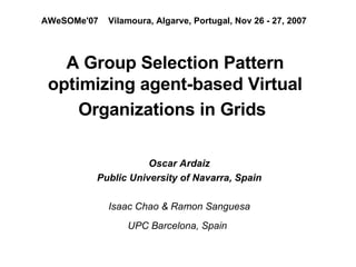 A Group Selection Pattern optimizing agent-based Virtual Organizations in Grids   ,[object Object],[object Object],[object Object],[object Object],AWeSOMe'07   Vilamoura, Algarve, Portugal, Nov 26 - 27, 2007   