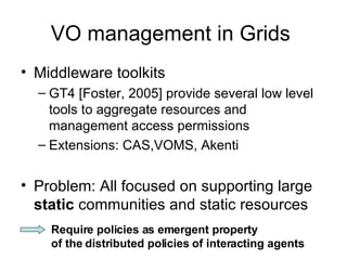 VO management in Grids  Middleware toolkits GT4 [Foster, 2005 ]  provide several low level tools to aggregate resources and management access permissions  Extensions: CAS,VOMS, Akenti  Problem: All focused on supporting large  static  communities and static resources   Require policies as emergent property  of the distributed policies of interacting agents   