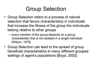 Group Selection Group Selection refers to a process of natural selection that favors characteristics in individuals that increase the fitness of the group the individuals belong relative to other groups every member of the group depends on a group characteristic that is not isolated in a single individual  [Wilson, 1975] Group Selection can lead to the spread of group beneficial characteristics in many different grouped settings of agent’s populations [Boyd, 2002]   