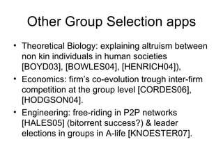 Other Group Selection apps Theoretical Biology: explaining altruism between non kin individuals in human societies [BOYD03], [BOWLES04], [HENRICH04]), Economics: firm’s co-evolution trough inter-firm competition at the group level [CORDES06], [HODGSON04].  Engineering: free-riding in P2P networks [HALES05] (bitorrent success?) & leader elections in groups in A-life [KNOESTER07]. 