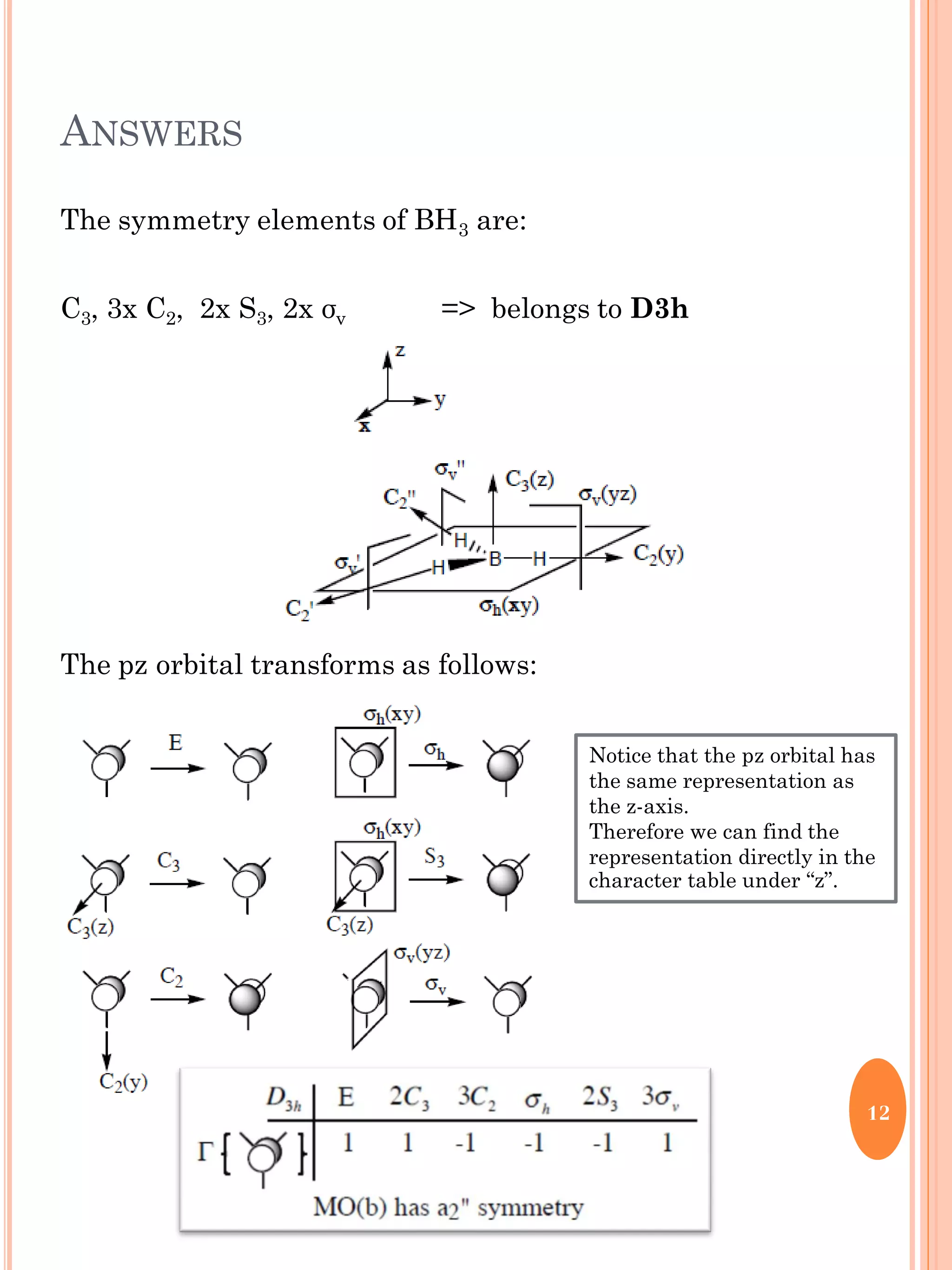 ANSWERS
The symmetry elements of BH3 are:
C3, 3x C2, 2x S3, 2x σv => belongs to D3h
The pz orbital transforms as follows:
12
Notice that the pz orbital has
the same representation as
the z-axis.
Therefore we can find the
representation directly in the
character table under “z”.
 
