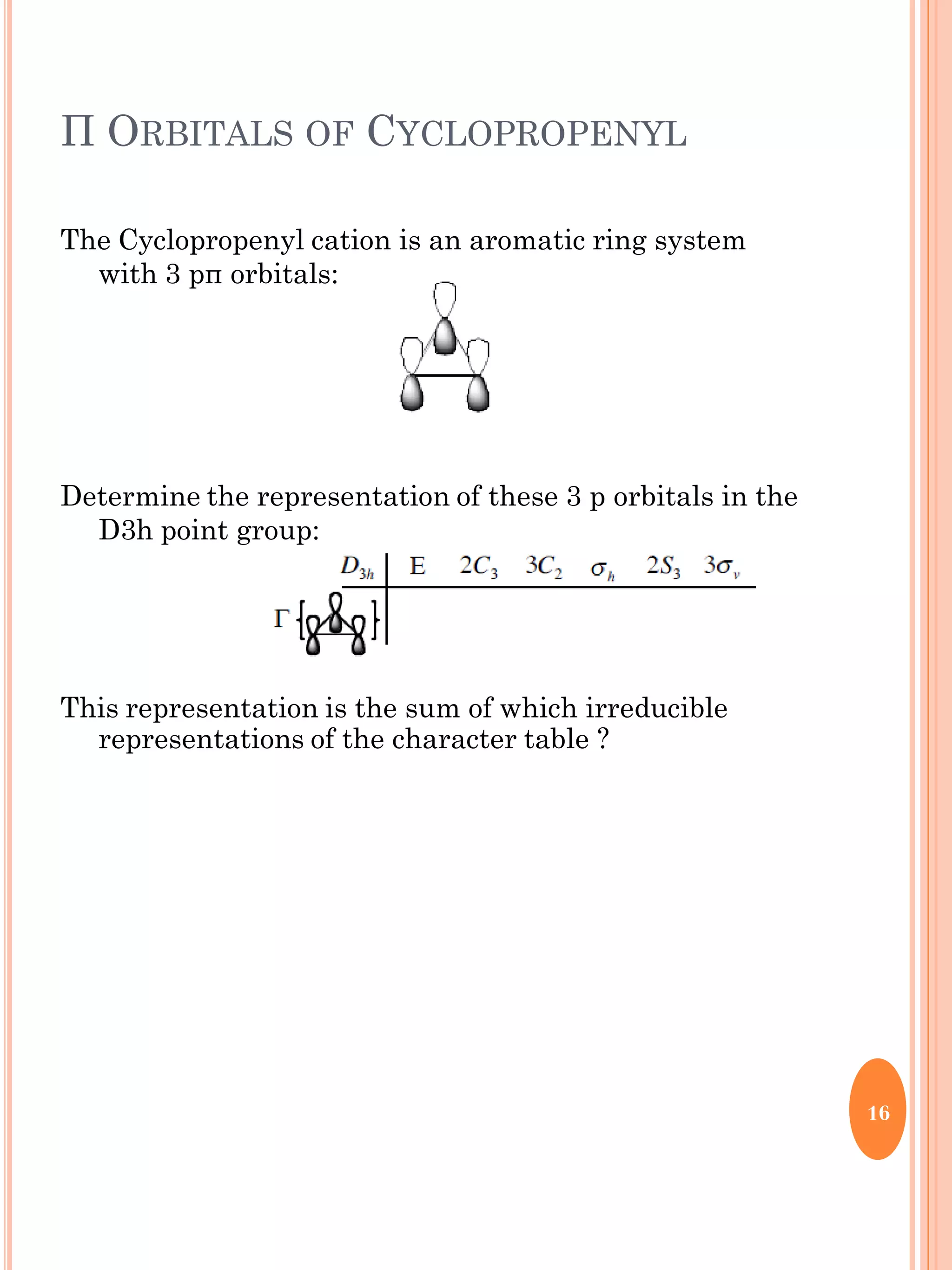 Π ORBITALS OF CYCLOPROPENYL
The Cyclopropenyl cation is an aromatic ring system
with 3 pπ orbitals:
Determine the representation of these 3 p orbitals in the
D3h point group:
This representation is the sum of which irreducible
representations of the character table ?
16
 