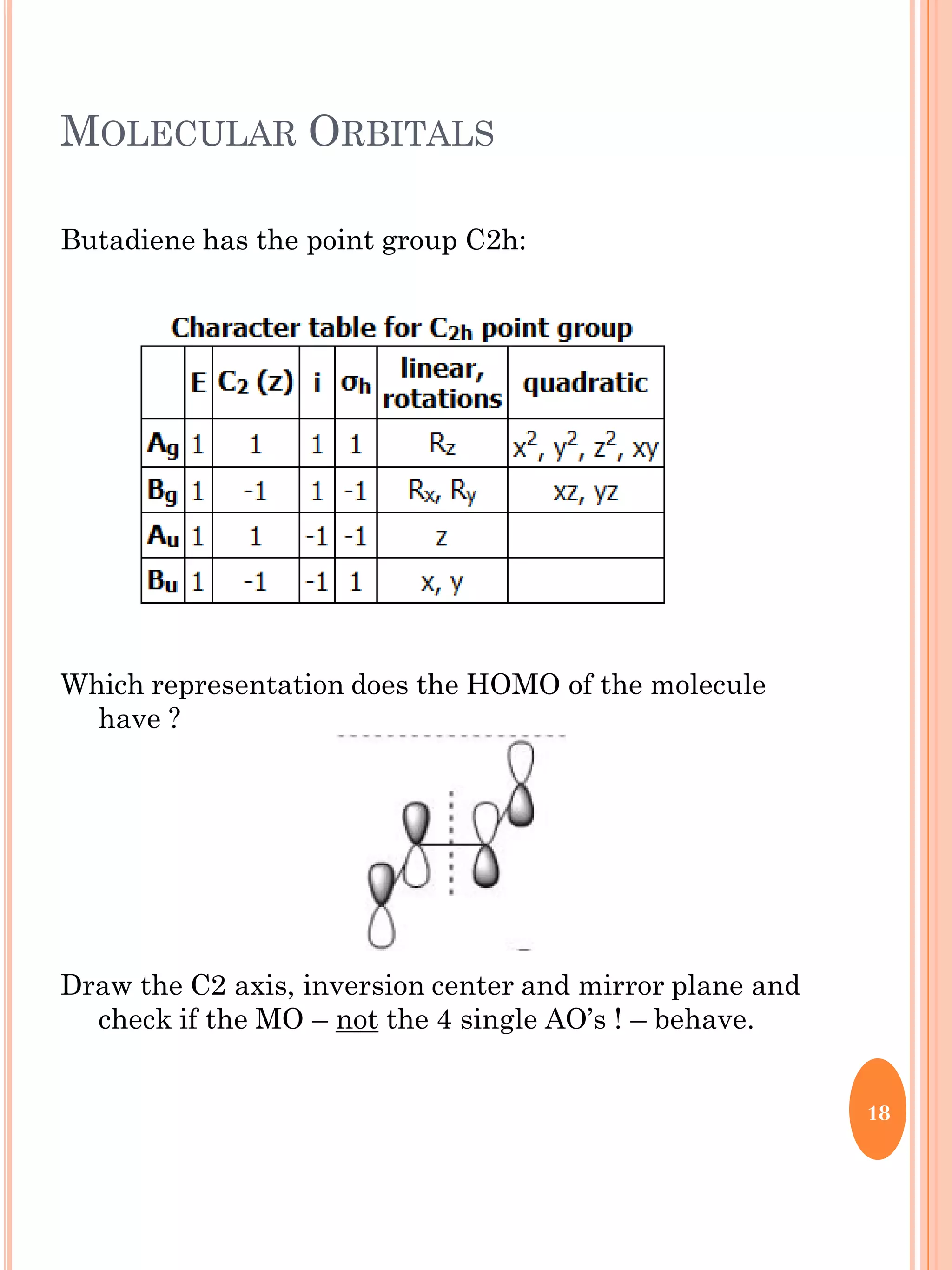 MOLECULAR ORBITALS
Butadiene has the point group C2h:
Which representation does the HOMO of the molecule
have ?
Draw the C2 axis, inversion center and mirror plane and
check if the MO – not the 4 single AO’s ! – behave.
18
 