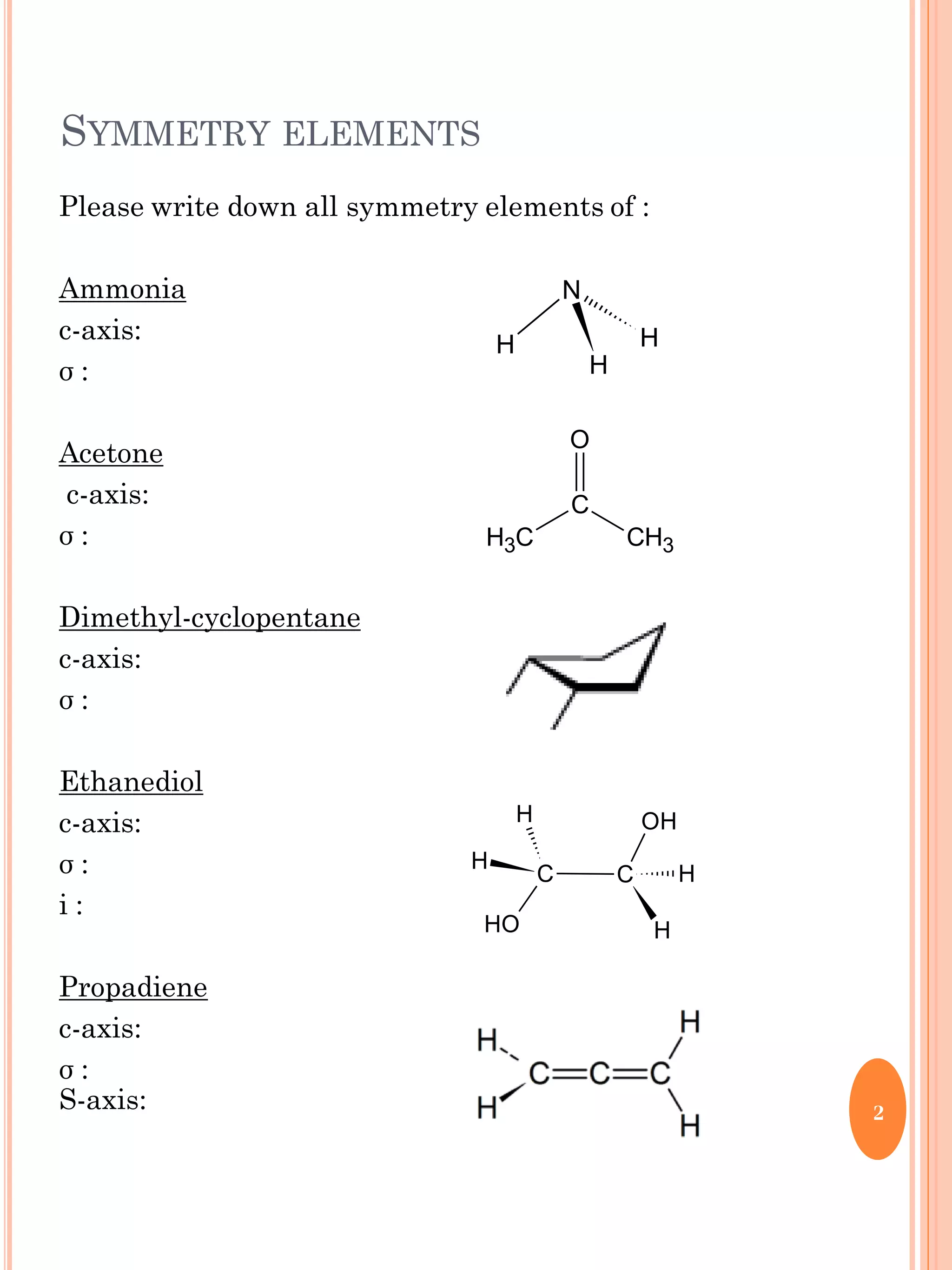 SYMMETRY ELEMENTS
Please write down all symmetry elements of :
Ammonia
c-axis:
σ :
Acetone
c-axis:
σ :
Dimethyl-cyclopentane
c-axis:
σ :
Ethanediol
c-axis:
σ :
i :
Propadiene
c-axis:
σ :
S-axis: 2
N
H
H
H
O
C
CH3 CH3
C
OH
C
OH
H
H
H
H
 