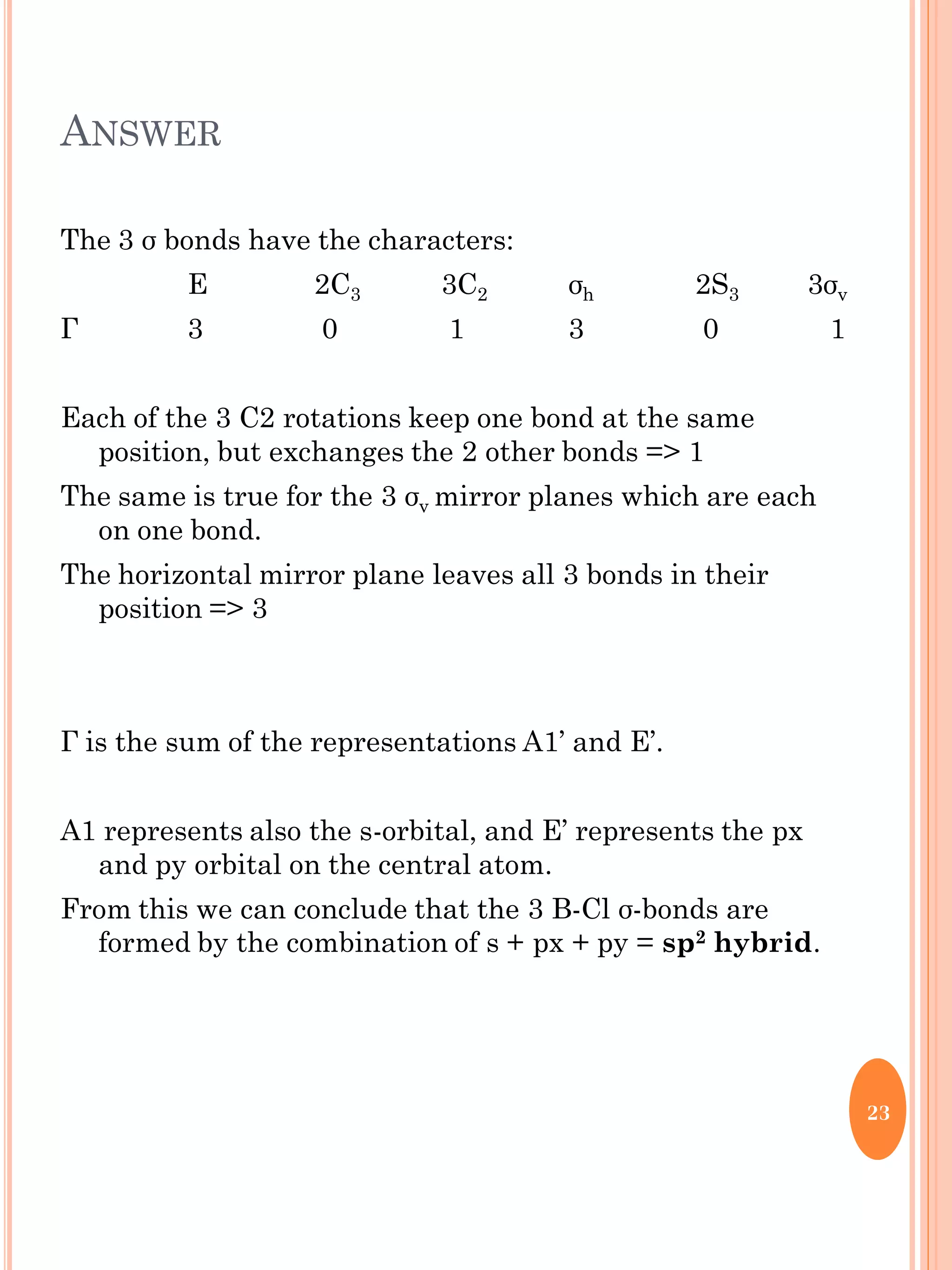 ANSWER
The 3 σ bonds have the characters:
E 2C3 3C2 σh 2S3 3σv
Г 3 0 1 3 0 1
Each of the 3 C2 rotations keep one bond at the same
position, but exchanges the 2 other bonds => 1
The same is true for the 3 σv mirror planes which are each
on one bond.
The horizontal mirror plane leaves all 3 bonds in their
position => 3
Г is the sum of the representations A1’ and E’.
A1 represents also the s-orbital, and E’ represents the px
and py orbital on the central atom.
From this we can conclude that the 3 B-Cl σ-bonds are
formed by the combination of s + px + py = sp2 hybrid.
23
 
