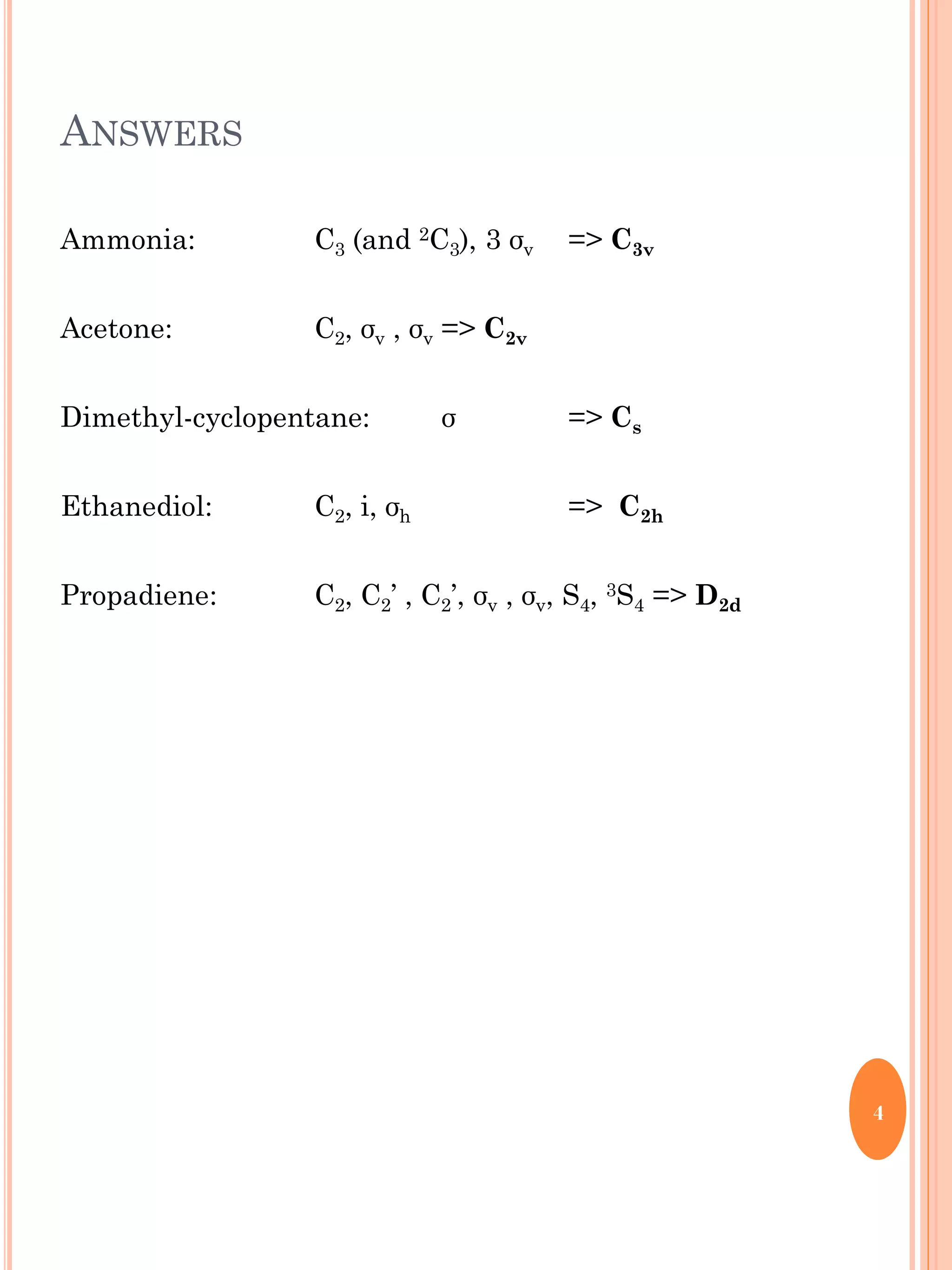 ANSWERS
Ammonia: C3 (and 2C3), 3 σv => C3v
Acetone: C2, σv , σv => C2v
Dimethyl-cyclopentane: σ => Cs
Ethanediol: C2, i, σh => C2h
Propadiene: C2, C2’ , C2’, σv , σv, S4, 3S4 => D2d
4
 