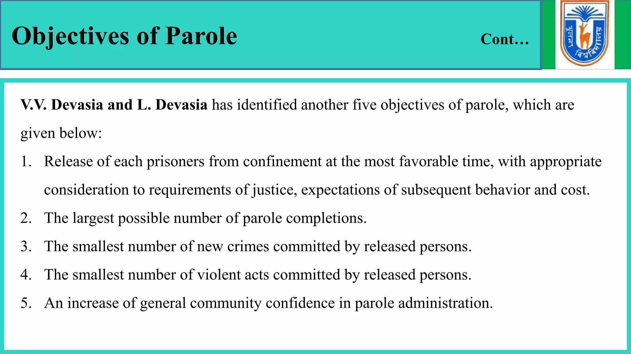 Objectives of Parole Cont…
V.V. Devasia and L. Devasia has identified another five objectives of parole, which are
given below:
1. Release of each prisoners from confinement at the most favorable time, with appropriate
consideration to requirements of justice, expectations of subsequent behavior and cost.
2. The largest possible number of parole completions.
3. The smallest number of new crimes committed by released persons.
4. The smallest number of violent acts committed by released persons.
5. An increase of general community confidence in parole administration.
 