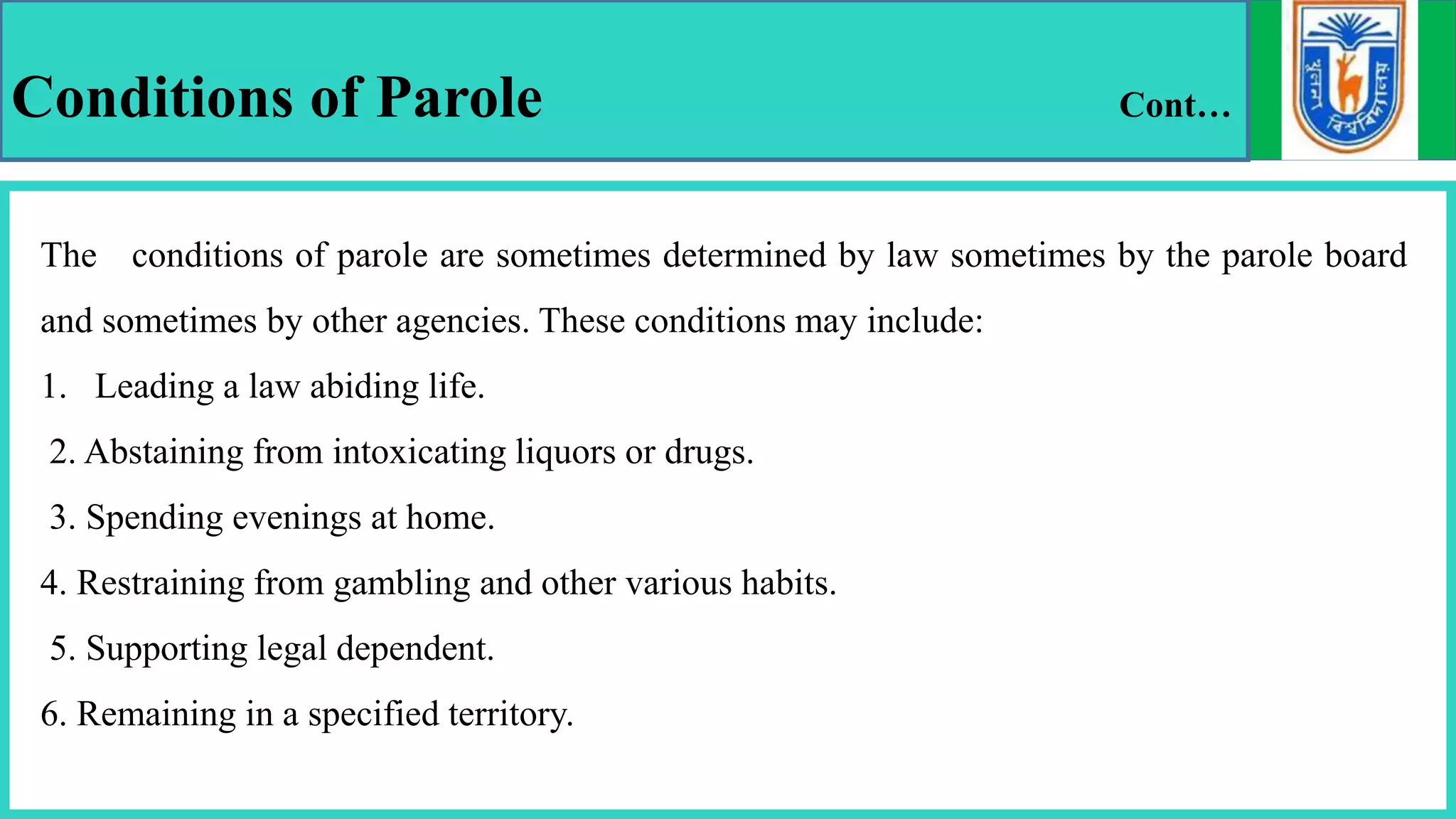 Conditions of Parole Cont…
The conditions of parole are sometimes determined by law sometimes by the parole board
and sometimes by other agencies. These conditions may include:
1. Leading a law abiding life.
2. Abstaining from intoxicating liquors or drugs.
3. Spending evenings at home.
4. Restraining from gambling and other various habits.
5. Supporting legal dependent.
6. Remaining in a specified territory.
 