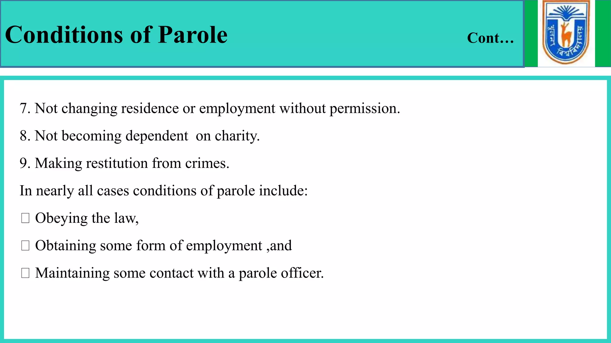 Conditions of Parole Cont…
7. Not changing residence or employment without permission.
8. Not becoming dependent on charity.
9. Making restitution from crimes.
In nearly all cases conditions of parole include:
Obeying the law,
Obtaining some form of employment ,and
Maintaining some contact with a parole officer.
 