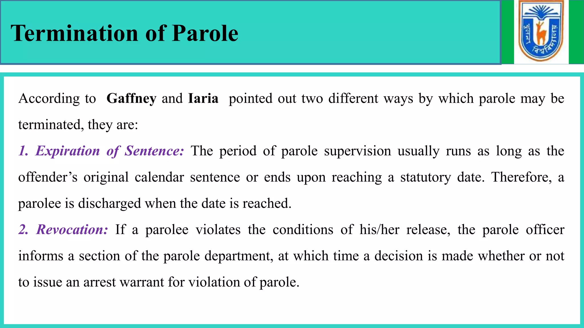 Termination of Parole
According to Gaffney and Iaria pointed out two different ways by which parole may be
terminated, they are:
1. Expiration of Sentence: The period of parole supervision usually runs as long as the
offender’s original calendar sentence or ends upon reaching a statutory date. Therefore, a
parolee is discharged when the date is reached.
2. Revocation: If a parolee violates the conditions of his/her release, the parole officer
informs a section of the parole department, at which time a decision is made whether or not
to issue an arrest warrant for violation of parole.
 