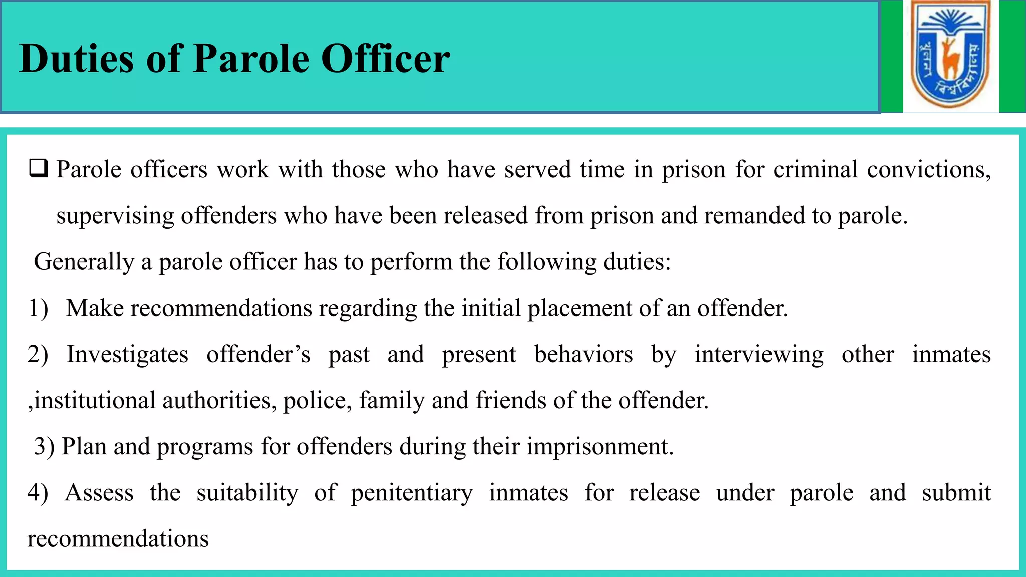 Duties of Parole Officer
 Parole officers work with those who have served time in prison for criminal convictions,
supervising offenders who have been released from prison and remanded to parole.
Generally a parole officer has to perform the following duties:
1) Make recommendations regarding the initial placement of an offender.
2) Investigates offender’s past and present behaviors by interviewing other inmates
,institutional authorities, police, family and friends of the offender.
3) Plan and programs for offenders during their imprisonment.
4) Assess the suitability of penitentiary inmates for release under parole and submit
recommendations
 