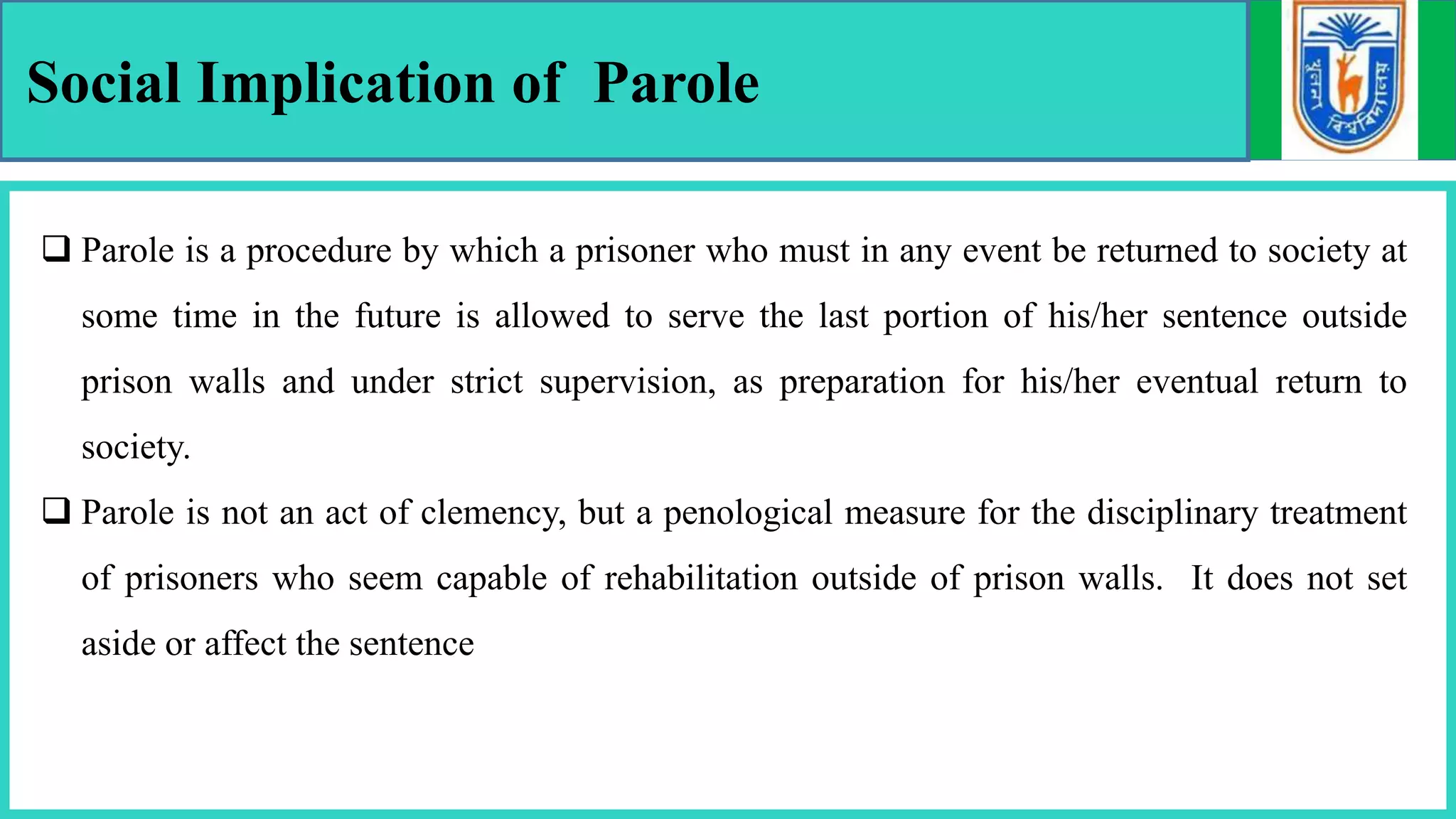 Social Implication of Parole
 Parole is a procedure by which a prisoner who must in any event be returned to society at
some time in the future is allowed to serve the last portion of his/her sentence outside
prison walls and under strict supervision, as preparation for his/her eventual return to
society.
 Parole is not an act of clemency, but a penological measure for the disciplinary treatment
of prisoners who seem capable of rehabilitation outside of prison walls. It does not set
aside or affect the sentence
 