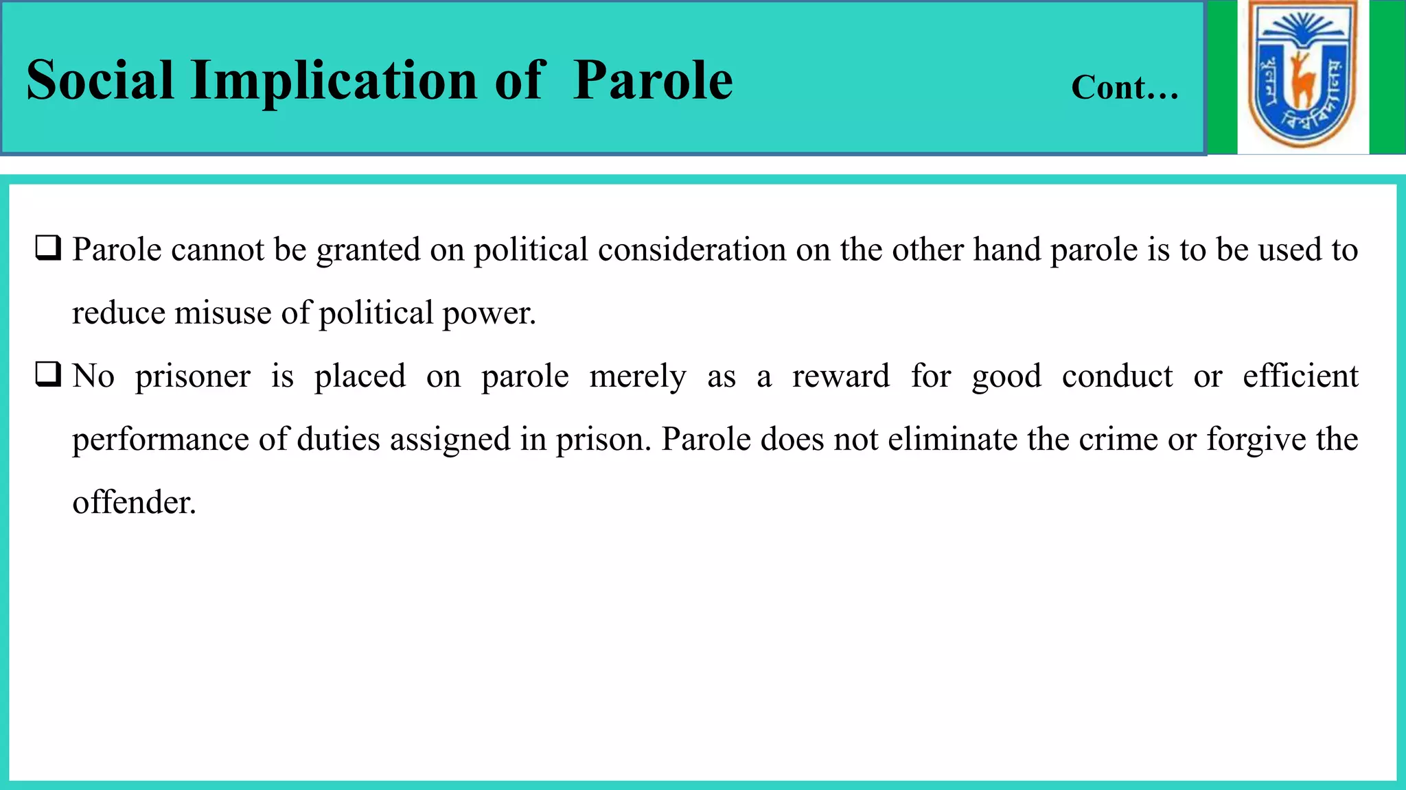 Social Implication of Parole Cont…
 Parole cannot be granted on political consideration on the other hand parole is to be used to
reduce misuse of political power.
 No prisoner is placed on parole merely as a reward for good conduct or efficient
performance of duties assigned in prison. Parole does not eliminate the crime or forgive the
offender.
 