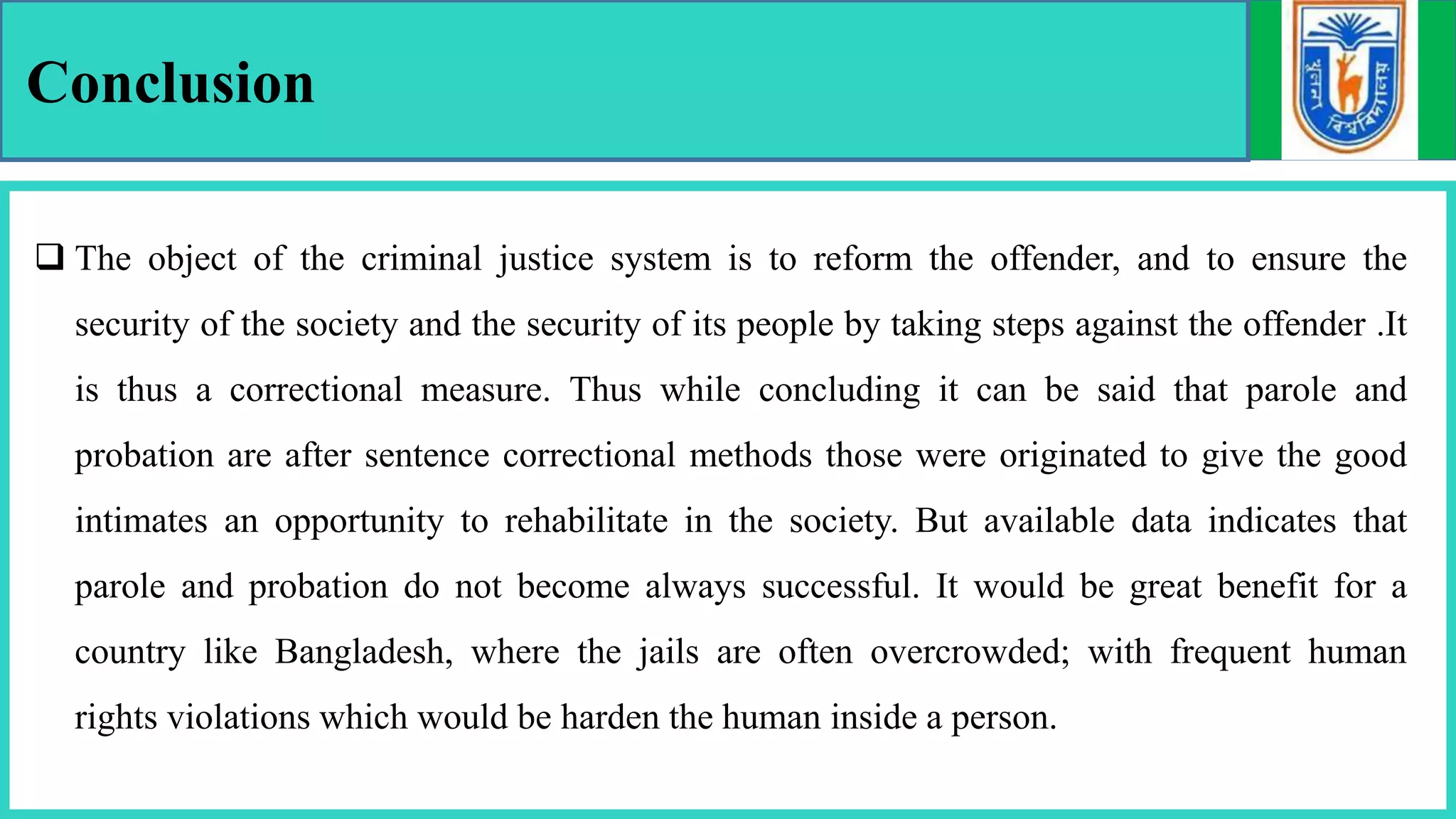 Conclusion
 The object of the criminal justice system is to reform the offender, and to ensure the
security of the society and the security of its people by taking steps against the offender .It
is thus a correctional measure. Thus while concluding it can be said that parole and
probation are after sentence correctional methods those were originated to give the good
intimates an opportunity to rehabilitate in the society. But available data indicates that
parole and probation do not become always successful. It would be great benefit for a
country like Bangladesh, where the jails are often overcrowded; with frequent human
rights violations which would be harden the human inside a person.
 
