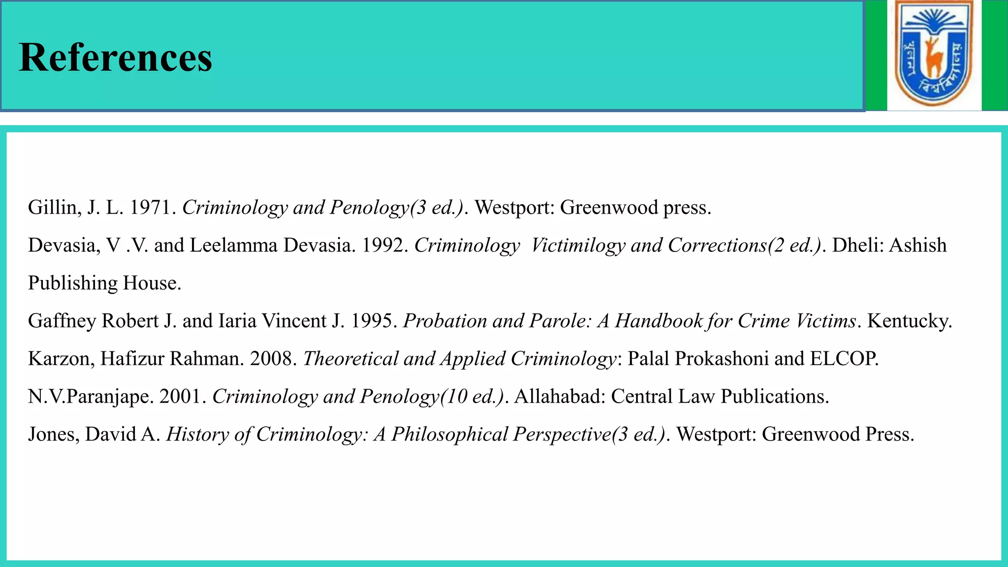 References
Gillin, J. L. 1971. Criminology and Penology(3 ed.). Westport: Greenwood press.
Devasia, V .V. and Leelamma Devasia. 1992. Criminology Victimilogy and Corrections(2 ed.). Dheli: Ashish
Publishing House.
Gaffney Robert J. and Iaria Vincent J. 1995. Probation and Parole: A Handbook for Crime Victims. Kentucky.
Karzon, Hafizur Rahman. 2008. Theoretical and Applied Criminology: Palal Prokashoni and ELCOP.
N.V.Paranjape. 2001. Criminology and Penology(10 ed.). Allahabad: Central Law Publications.
Jones, David A. History of Criminology: A Philosophical Perspective(3 ed.). Westport: Greenwood Press.
 