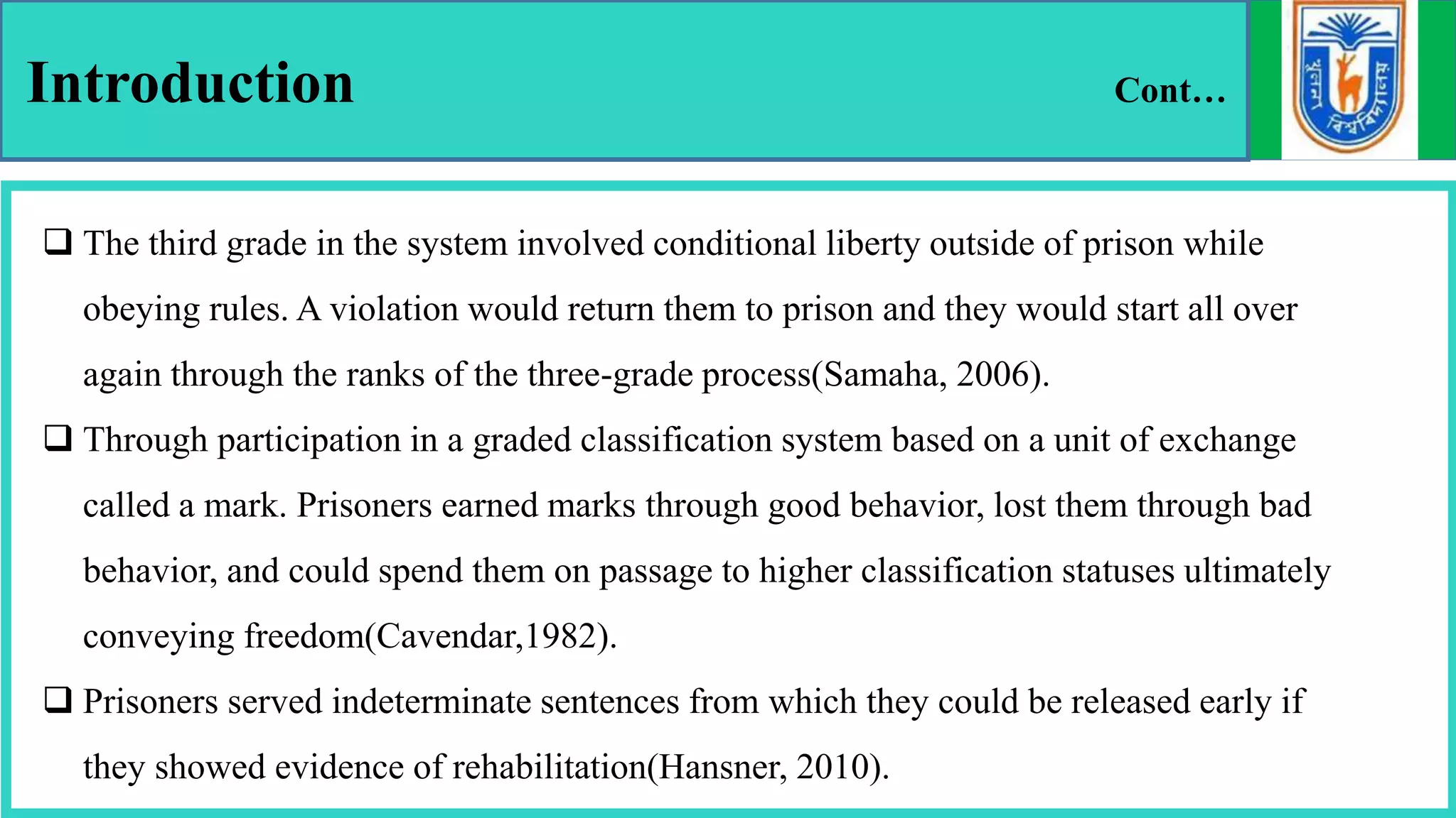 Introduction Cont…
 The third grade in the system involved conditional liberty outside of prison while
obeying rules. A violation would return them to prison and they would start all over
again through the ranks of the three-grade process(Samaha, 2006).
 Through participation in a graded classification system based on a unit of exchange
called a mark. Prisoners earned marks through good behavior, lost them through bad
behavior, and could spend them on passage to higher classification statuses ultimately
conveying freedom(Cavendar,1982).
 Prisoners served indeterminate sentences from which they could be released early if
they showed evidence of rehabilitation(Hansner, 2010).
 