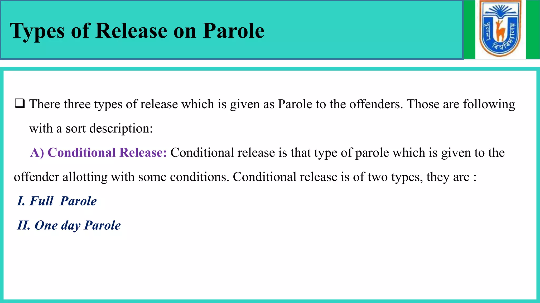 Types of Release on Parole
 There three types of release which is given as Parole to the offenders. Those are following
with a sort description:
A) Conditional Release: Conditional release is that type of parole which is given to the
offender allotting with some conditions. Conditional release is of two types, they are :
I. Full Parole
II. One day Parole
 