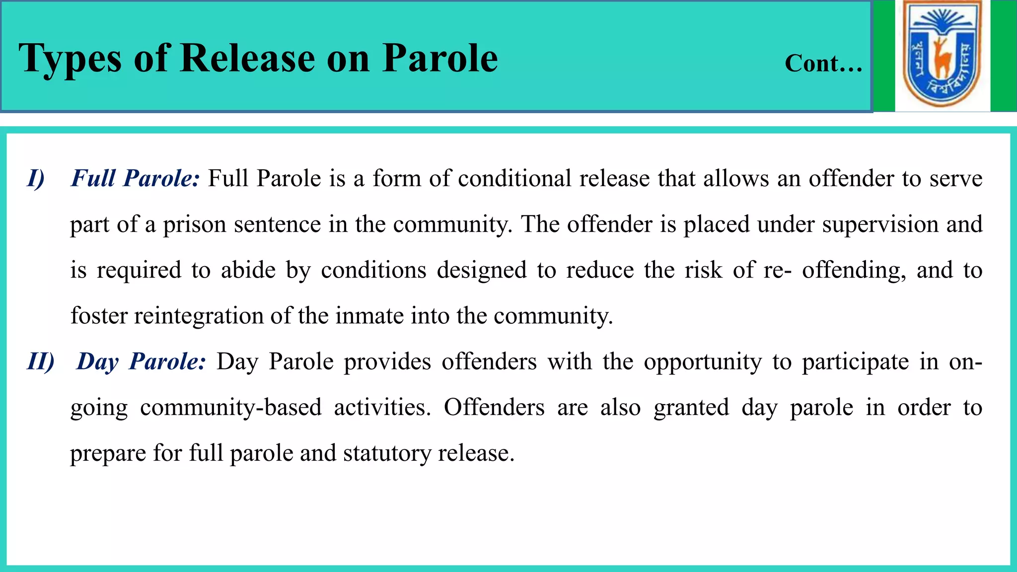 Types of Release on Parole Cont…
I) Full Parole: Full Parole is a form of conditional release that allows an offender to serve
part of a prison sentence in the community. The offender is placed under supervision and
is required to abide by conditions designed to reduce the risk of re- offending, and to
foster reintegration of the inmate into the community.
II) Day Parole: Day Parole provides offenders with the opportunity to participate in on-
going community-based activities. Offenders are also granted day parole in order to
prepare for full parole and statutory release.
 