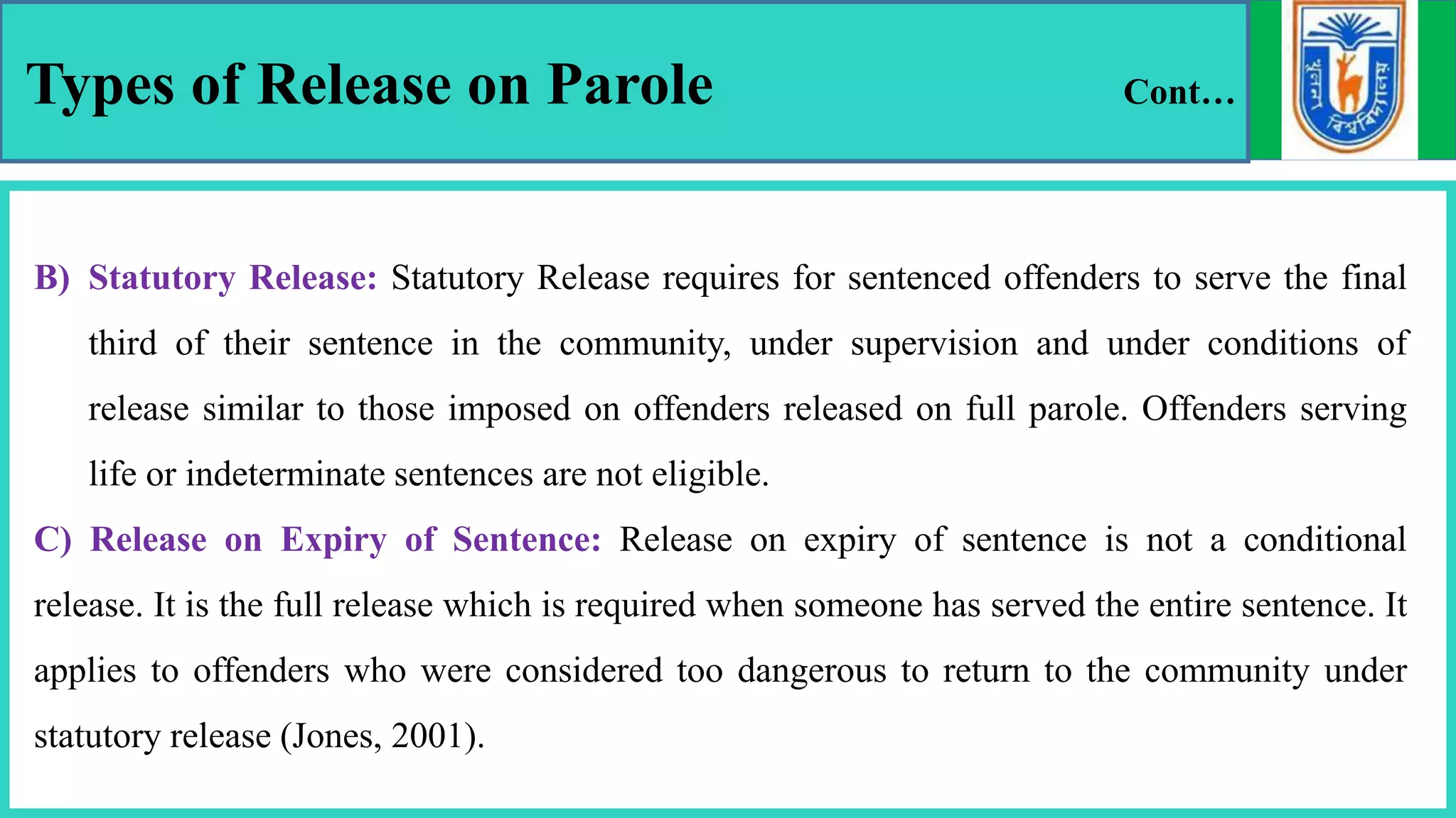 Types of Release on Parole Cont…
B) Statutory Release: Statutory Release requires for sentenced offenders to serve the final
third of their sentence in the community, under supervision and under conditions of
release similar to those imposed on offenders released on full parole. Offenders serving
life or indeterminate sentences are not eligible.
C) Release on Expiry of Sentence: Release on expiry of sentence is not a conditional
release. It is the full release which is required when someone has served the entire sentence. It
applies to offenders who were considered too dangerous to return to the community under
statutory release (Jones, 2001).
 