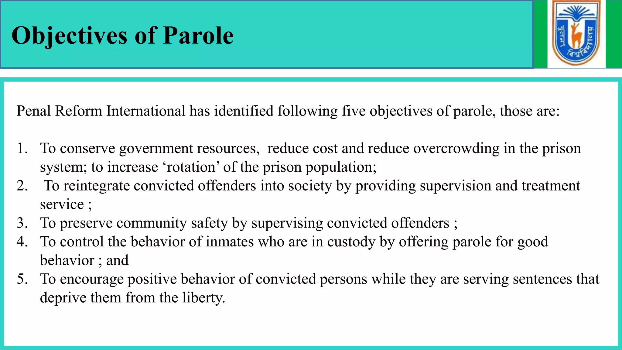Objectives of Parole
Penal Reform International has identified following five objectives of parole, those are:
1. To conserve government resources, reduce cost and reduce overcrowding in the prison
system; to increase ‘rotation’ of the prison population;
2. To reintegrate convicted offenders into society by providing supervision and treatment
service ;
3. To preserve community safety by supervising convicted offenders ;
4. To control the behavior of inmates who are in custody by offering parole for good
behavior ; and
5. To encourage positive behavior of convicted persons while they are serving sentences that
deprive them from the liberty.
 